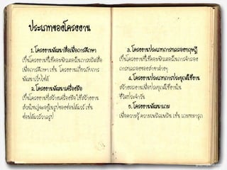 ประเภทของโครงงาน
1. โครงงาȨัฒȨสื่อ๶พื่อการศึกษา
เป็นโครงงานที่ใช้คอมพิวเตอร์ในการผลิตสื่อ
เพื่อการศึกษา เช่น โครงงานเกี่ยวกับการ
พัฒนาเว็บไซต์
2. โครงงาȨัฒȨ๶ครื่องมือ
เป็นโครงงานที่สร้างเครื่องมือ ใช้สร้างงาน
ส่วนใหญ่จะอยู่ในรูปของซอฟต์แวร์ เช่น
ซอฟต์แวร์วาดรูป
3. โครงงานประเภทการทดลองทฤษฎี
เป็นโครงงานที่ใช้คอมพิวเตอร์ในการจาลอง
การทดลองของสาขาต่างๆ
4. โครงงาȨระ๶ภทการประยุกต์ใช้งาน
สร้างผลงานเพื่อประยุกต์ใช้งานใน
ชีวิตประจาวัน
5. โครงงานพัฒนาเกม
เพื่อความรู้ ความเพลิดเพลิน เช่น เกมหมารุก
 