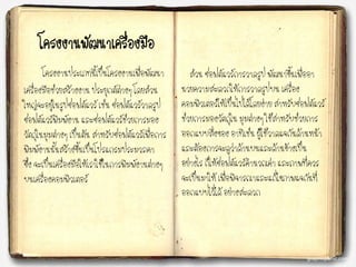 โครงงาȨัฒȨ๶ครื่องมือ
โครงงานประเภทนี้เป็นโครงงานเพื่อพัฒนา
เครื่องมือช่วยสร้างงาน ประยุกต์ต่างๆ โดยส่วน
ใหญ่จะอยู่ในรูปซอฟต์แวร์ เช่น ซอฟต์แวร์วาดรูป
ซอฟต์แวร์พิมพ์งาน และซอฟต์แวร์ช่วยการมอง
วัตถุในมุมต่างๆ เป็นต้น สาหรับซอฟต์แวร์เพื่อการ
พิมพ์งานนั้นสร้างขึ้นเป็นโปรแกรมประมวลคา
ซึ่ง จะเป็นเครื่องมือให้เราใช้ในการพิมพ์งานต่างๆ
บนเครื่องคอมพิวเตอร์
ส่วน ซอฟต์แวร์การวาดรูป พัฒนาขึ้นเพื่ออา
นวยความสะดวกให้การวาดรูปบน เครื่อง
คอมพิวเตอร์ให้เป็นไปได้โดยง่าย สาหรับซอฟต์แวร์
ช่วยการมองวัตถุใน มุมต่างๆ ใช้สาหรับช่วยการ
ออกแบบสิ่งของ อาทิเช่น ผู้ใช้วาดแจกันด้านหน้า
และต้องการจะดูว่าด้านบนและด้านข้างเป็น
อย่างไร ก็ให้ซอฟต์แวร์คานวณค่า และภาพที่ควร
จะเป็นมาให้ เพื่อพิจารณาและแก้ไขภาพแจกันที่
ออกแบบไว้ได้ อย่างสะดวก
 