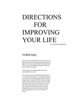 DIRECTIONS
FOR
IMPROVING
YOUR LIFEBY:THOMAS H.HOPKINS
FORWARD
This is a basic work book to aid you in the action of
planning your future.The ideas in this book may not
apply to all of your needs but has been prepaired to
assist you to lay the fundimental ground work for
you to achieve your goals.
"Man's goings are of the lord;how can a man
understand his own way?"
No one knows what lies ahead but God.Tomorrow
you could win the lottery or you could get attacked
by a terrorist.You could be praised by the masses or
lampooned into shame.This book is only a refrence
guide to help you where you may need it.If it helps
you then I am proud ,if it dosn't then let it be and
have faith in the way that is set before you.You
may not need this book.If that is the case than I
congradulate you and wish you the best of luck
and recomend that you say a quick thank you
prayer.
 