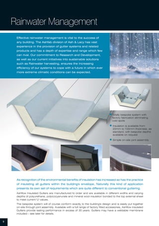 9
Rainwater Management
Effective rainwater management is vital to the success of
any building. The Ashfab division of Ash & Lacy has vast
experience in the provision of gutter systems and related
products and has a depth of expertise and range which few
can rival. Our commitment to Research and Development,
as well as our current initiatives into sustainable solutions
such as Rainwater harvesting, ensures the increasing
efficiency of our systems to cope with a future in which ever
more extreme climatic conditions can be expected.
As recognition of the environmental benefits of insulation has increased so has the practice
of insulating all gutters within the building's envelope. Naturally this kind of application
presents its own set of requirements which are quite different to conventional guttering.
Ashflow Insulated Gutters are manufactured to order and are available in different widths and varying
depths of polyurethane, polyicocyanurate and mineral wool insulation bonded to the top external sheet
to meet current 'U' values.
The bespoke system will of course conform exactly to the building's design and is easily put together
on-site through joint assembly. Available with a full range of factory fitted accessories, Ashflow Insulated
Gutters provide lasting performance in excess of 30 years. Gutters may have a weldable membrane
included – see later for details.
ᔢ Totally bespoke system with
factory fabrication eliminating
cold spots
ᔢ Insulation is available from
20mm to 100mm thickness, as
standard, with bespoke depths
available on request
ᔢ Simple on-site joint assembly
 