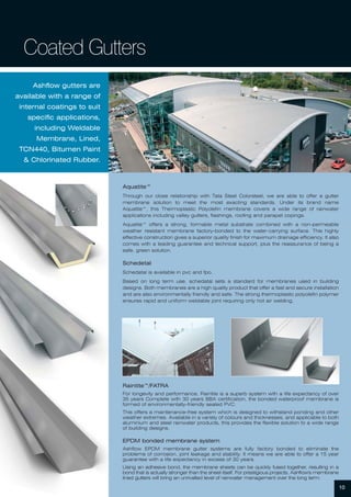 Ashflow gutters are
available with a range of
internal coatings to suit
specific applications,
including Weldable
Membrane, Lined,
TCN440, Bitumen Paint
& Chlorinated Rubber.
10
Coated Gutters
Aquatite™
Through our close relationship with Tata Steel Colorsteel, we are able to offer a gutter
membrane solution to meet the most exacting standards. Under its brand name
Aquatite™, this Thermoplastic Polyolefin membrane covers a wide range of rainwater
applications including valley gutters, flashings, roofing and parapet copings.
Aquatite™ offers a strong, formable metal substrate combined with a non-permeable
weather resistant membrane factory-bonded to the water-carrying surface. This highly
effective construction gives a superior quality finish for maximum drainage efficiency. It also
comes with a leading guarantee and technical support, plus the reassurance of being a
safe, green solution.
Schedetal
Schedatal is available in pvc and fpo.
Based on long term use, schedatal sets a standard for membranes used in building
designs. Both membranes are a high quality product that offer a fast and secure installation
and are also environmentally friendly and safe. The strong thermoplastic polyolefin polymer
ensures rapid and uniform weldable joint requiring only hot air welding.
Raintite™/FATRA
For longevity and performance, Raintite is a superb system with a life expectancy of over
35 years Complete with 30 years BBA certification, the bonded waterproof membrane is
formed of environmentally-friendly sealed PVC.
This offers a maintenance-free system which is designed to withstand ponding and other
weather extremes. Available in a variety of colours and thicknesses, and applicable to both
aluminium and steel rainwater products, this provides the flexible solution to a wide range
of building designs.
EPDM bonded membrane system
Ashflow EPDM membrane gutter systems are fully factory bonded to eliminate the
problems of corrosion, joint leakage and stability. It means we are able to offer a 15 year
guarantee with a life expectancy in excess of 30 years.
Using an adhesive bond, the membrane sheets can be quickly fused together, resulting in a
bond that is actually stronger than the sheet itself. For prestigious projects, Ashflow's membrane
lined gutters will bring an unrivalled level of rainwater management over the long term.
 