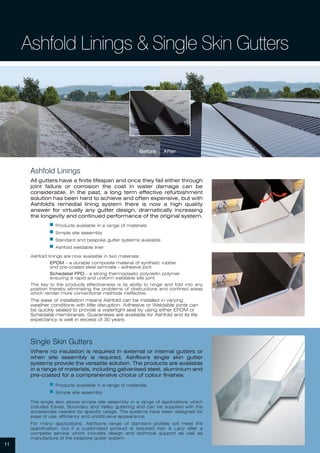11
Ashfold Linings & Single Skin Gutters
Single Skin Gutters
Where no insulation is required in external or internal gutters or
when site assembly is required, Ashflow's single skin gutter
systems provide the versatile solution. The products are available
in a range of materials, including galvanised steel, aluminium and
pre-coated for a comprehensive choice of colour finishes.
ᔢ Products available in a range of materials
ᔢ Simple site assembly
The single skin allows simple site assembly in a range of applications which
includes Eaves, Boundary and Valley guttering and can be supplied with the
accessories needed for specific usage. The systems have been designed for
ease of use, efficiency and unobtrusive appearance.
For many applications, Ashflow's range of standard profiles will meet the
specification, but if a customised product is required Ash & Lacy offer a
complete service which includes design and technical support as well as
manufacture of the bespoke gutter system.
Ashfold Linings
All gutters have a finite lifespan and once they fail either through
joint failure or corrosion the cost in water damage can be
considerable. In the past, a long term effective refurbishment
solution has been hard to achieve and often expensive, but with
Ashfold's remedial lining system there is now a high quality
answer for virtually any gutter design, dramatically increasing
the longevity and continued performance of the original system.
ᔢ Products available in a range of materials
ᔢ Simple site assembly
ᔢ Standard and bespoke gutter systems available
ᔢ Ashfold weldable liner
Ashfold linings are now available in two materials;
EPDM - a durable composite material of synthetic rubber
and pre-coated steel laminate - adhesive joint.
Schedatal FPO - a strong thermoplastic polyolefin polymer
ensuring a rapid and uniform weldable site joint.
The key to the products effectiveness is its ability to hinge and fold into any
position thereby eliminating the problems of obstructions and confined areas
which render more conventional methods ineffective.
The ease of installation means Ashfold can be installed in varying
weather conditions with little disruption. Adhesive or Weldable joints can
be quickly sealed to provide a watertight seal by using either EPDM or
Schedatal membranes. Guarantees are available for Ashfold and its life
expectancy is well in excess of 30 years.
Before After
 