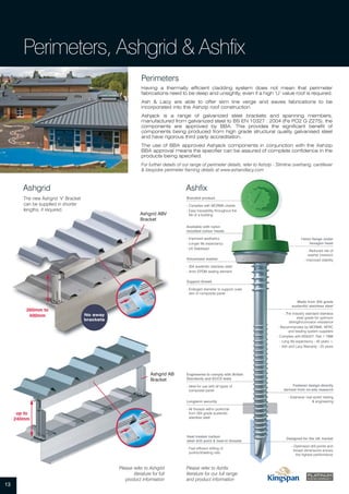 13
Perimeters, Ashgrid & Ashfix
Perimeters
Having a thermally efficient cladding system does not mean that perimeter
fabrications need to be deep and unsightly, even if a high ‘U’ value roof is required.
Ash & Lacy are able to offer slim line verge and eaves fabrications to be
incorporated into the Ashzip roof construction.
Ashjack is a range of galvanized steel brackets and spanning members,
manufactured from galvanized steel to BS EN 10327 : 2004 (Fe PO2 G Z275), the
components are approved by BBA. This provides the significant benefit of
components being produced from high grade structural quality galvanised steel
and have rigorous third party accreditation.
The use of BBA approved Ashjack components in conjunction with the Ashzip
BBA approval means the specifier can be assured of complete confidence in the
products being specified.
For further details of our range of perimeter details, refer to Ashzip - Slimline overhang, cantilever
& bespoke perimeter framing details at www.ashandlacy.com
AshfixAshgrid
Ashgrid AB
Bracket
Ashgrid ABV
Bracket
The new Ashgrid ‘V’ Bracket
can be supplied in shorter
lengths, if required.
Please refer to Ashgrid
literature for full
product information
No sway
brackets
260mm to
400mm
up to
240mm
Heat treated carbon
steel drill point & lead-in threads
- Fast efficient drilling of
purlins/sheeting rails
Engineered to comply with British
Standards and ECCS tests
- Ideal for use with all types of
composite panel
Support thread
- Enlarged diameter to support outer
skin of composite panel
Longterm security
- All threads within purlin/rail
from 304 grade austenitic
stainless steel
Available with nylon
moulded colour heads
- Improved aesthetics
- Longer life expectancy
- UV Stabilised
Vulcanised washer
- 304 austenitic stainless steel
- 3mm EPDM sealing element
14mm flange under
hexagon head
- Reduced risk of
washer inversion
- Improved stability
Designed for the UK market
- Optimised drill points and
thread dimensions ensure
the highest performance
Fastener design directly
derived from on-site research
- Extensive ‘real world’ testing
& engineering
Made from 304 grade
austenitic stainless steel
- The industry standard stainless
steel grade for optimum
strength/corrosion resistance
- Recommended by MCRMA, NFRC
and leading system suppliers
- Complies with BS5427: Part 1 1996
- Long life expectancy - 40 years +
- Ash and Lacy Warranty - 25 years
Branded product
- Complies with MCRMA charter
- Easy traceability throughout the
life of a building
Please refer to Ashfix
literature for our full range
and product information
 