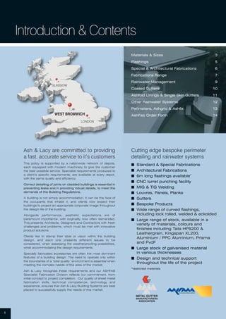 GLASGOW
LONDON
WEST BROMWICH
Materials & Sizes 3
Flashings 5
Special & Architectural Fabrications 6
Fabrications Range 7
Rainwater Management 9
Coated Gutters 10
Ashfold Linings & Single Skin Gutters 11
Other Rainwater Systems 12
Perimeters, Ashgrid & Ashfix 13
AshFab Order Form 14
Ash & Lacy are committed to providing
a fast, accurate service to it’s customers
This policy is supported by a nationwide network of depots,
each equipped with modern machinery to give the customer
the best possible service. Specialist requirements produced to
a client’s specific requirements, are available at every depot,
with the same quality and efficiency.
Correct detailing of joints on cladded buildings is essential in
preventing leaks and in providing robust details, to meet the
demands of the Building Regulations.
A building is not simply accommodation; it can be the face of
the occupants that inhabit it, and clients now expect their
buildings to project an appropriate corporate image throughout
the design life of the building.
Alongside performance, aesthetic expectations are of
paramount importance, with originality now often demanded.
This presents Architects, Designers and Contractors with fresh
challenges and problems, which must be met with innovative
product solutions.
Clients like to stamp their style or vision within the building
design, and each one presents different issues to be
considered, when assessing the weatherproofing possibilities,
whist accommodating the design requirements.
Specially fabricated accessories are often the most dominant
features of a building design. The need to operate only within
the boundaries of a ‘total quality’ environment is essential when
meeting the complex needs of this area of the market.
Ash & Lacy recognise these requirements and our ASHFAB
Specialist Fabrication Division reflects our commitment, from
initial concept to project completion. Our quality of sheet metal
fabrication skills, technical competence, technology and
experience, ensures that Ash & Lacy Building Systems are best
placed to successfully supply the needs of this market.
1
Introduction & Contents
Cutting edge bespoke perimeter
detailing and rainwater systems
I Standard & Special Fabrications
I Architectural Fabrications
I 6m long flashings available*
I CNC turret punching facility
I MIG & TIG Welding
I Louvres, Panels, Planks
I Gutters
I Bespoke Products
I Wide range of curved flashings,
including lock rolled, welded & eckolded
I Large range of stock, available in a
variety of materials, colours and
finishes including Tata HPS200 &
Leathergrain, Kingspan XL200,
Aluminium / PPC Aluminium, Prisma
and PvdF
I Large stock of galvanised material
in various thicknesses
I Design and technical support
throughout the life of the project
*restricted materials
 