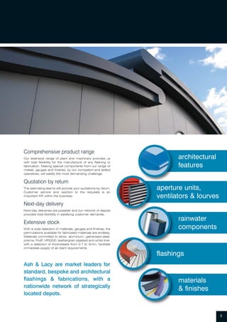 Comprehensive product range
Our extensive range of plant and machinery provides us
with total flexibility for the manufacture of any flashing or
fabrication. Making special components from our range of
metals, gauges and finishes, by our competent and skilled
operatives, will satisfy the most demanding challenge.
Quotation by return
The estimating teams will provide your quotations by return.
Customer service and reaction to the requests is an
important KPI within the business.
Next-day delivery
Next-day deliveries are possible and our network of depots
provides total flexibility in satisfying customer demands.
Extensive stock
With a wide selection of materials, gauges and finishes, the
permutations available for fabricated materials are endless.
Materials committed to stock, aluminium, galvanised steel,
prisma, PvdF, HPS200, leathergrain plastisol and white liner,
with a selection of thicknesses from 0.7 to 3mm, facilitate
immediate supply of all client requirements.
Ash & Lacy are market leaders for
standard, bespoke and architectural
flashings & fabrications, with a
nationwide network of strategically
located depots.
2
architectural
features
aperture units,
ventilators & lourves
rainwater
components
materials
& finishes
flashings
 