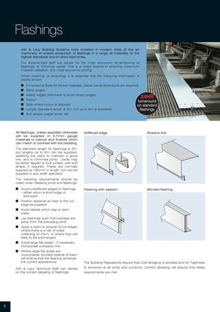5
Ash & Lacy Building Systems have invested in modern state of the art
machinery, to enable production of flashings in a range of materials, to the
highest standards and on short lead times.
Our experienced staff will advise on the most economic dimensioning of
flashings, to minimise waste. This is a major feature in ensuring maximum
material utilisation, and most economic pricing.
When ordering, or enquiring, it is essential that the following information is
clearly shown:
I Dimensions (Note for thicker materials, critical overall dimensions are required)
I Bend angles
I Safety edges (fold-back to avoid sharp edges)
I Colour
I Side where colour is required
I Length (standard length is 3m, but up to 6m is available)
I Butt straps, joggle joints, etc
24HR
turnaround
on standard
flashings
Flashings
All flashings, unless specified otherwise
will be supplied in 0.7mm gauge
materials in colours and finishes which
can match or contrast with the cladding.
The standard length for flashings is 3m,
but lengths up to 6m can be supplied,
assisting the client to maintain a good
line, and to minimise joints. Joints may
be either lapped or butt jointed, with butt
straps, if required. These are normally
supplied at 150mm in length, but can be
supplied in any width specified.
The following requirements should be
noted when detailing joints and flashings:
I Avoid unstiffened edges to flashings
– either return a short edge or
fold-back
I Position sealants as near to the cut
edge as possible
I Avoid details which trap or dam
water
I Lay flashings such that overlaps are
away from the prevailing wind
I Apply a paint or lacquer to cut edges
where there is a risk of water
collecting on them, or where they are
likely to be submerged
I Avoid large flat areas – if necessary,
incorporate a shadow line
I Where large flat areas are
unavoidable, bonded boards of foam
will ensure that the flashing achieves
the correct appearance
Ash & Lacy Technical Staff can advise
on the correct detailing of flashings
Stiffened edge Shadow line
Bonded flashingFlashing with sealant
The Building Regulations require that Cold Bridging is avoided and Air Tightness
is achieved at all joints and junctions. Correct detailing will ensure that these
requirements are met.
 