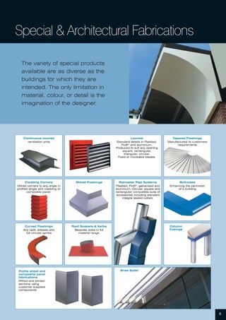 The variety of special products
available are as diverse as the
buildings for which they are
intended. The only limitation in
material, colour, or detail is the
imagination of the designer.
Continuous louvred
ventilation units
Louvres
Standard details in Plastisol,
PvdF2
and aluminium.
Produced to suit any opening
square, rectangular,
triangular, circular.
Fixed or moveable blades.
Cladding Corners
Mitred corners to any angle in
profiled single skin cladding or
composite panel.
Mitred Flashings
Curved Flashings
Any radii, ellipses and
full circular jambs.
Tapered Flashings
Manufactured to customers
requirements
Bullnoses
Enhancing the perimeter
of a building
Column
Casings
Roof Soakers & Kerbs
Bespoke sizes in full
material range.
Profile sheet and
composite panel
fabrications
Mitred and jointed
sections using
customer supplied
components
Brise Soliel
Rainwater Pipe Systems
Plastisol, PvdF2
, galvanised and
aluminium. Circular, square and
rectangular, compatible suite of
accessories including standard
integral sealed collars.
Special & Architectural Fabrications
6
 