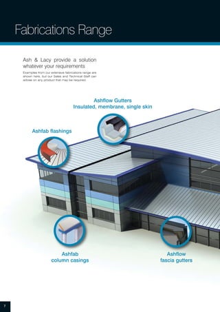 Ashfab flashings
Ashfab
column casings
Ashflow Gutters
Insulated, membrane, single skin
Ashflow
fascia gutters
Fabrications Range
7
Ash & Lacy provide a solution
whatever your requirements
Examples from our extensive fabrications range are
shown here, but our Sales and Technical Staff can
advise on any product that may be required.
 