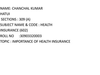 NAME: CHANCHAL KUMAR
HATUI
SECTIONS : 309 (A)
SUBJECT NAME & CODE : HEALTH
INSURANCE (602)
ROLL NO :30903320003
TOPIC : IMPORTANCE OF HEALTH INSURANCE
 