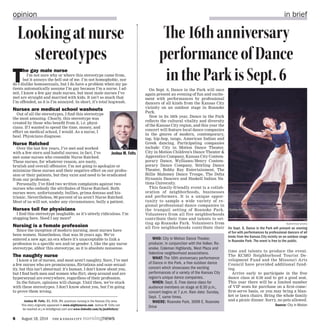 6	 August 18, 2014 the kansas city nursingnews
On Sept. 6, Dance in the Park will once
again present an evening of fun and excite-
ment with performances by professional
dancers of all kinds from the Kansas City
vicinity on an outdoor stage in Roanoke
Park.
Now in its 16th year, Dance in the Park
reflects the cultural vitality and diversity
of the Kansas City region, and this year the
concert will feature local dance companies
in the genres of modern, contemporary,
tap, hip-hop, tango, American Indian and
Greek dancing. Participating companies
include: City in Motion Dance Theater,
City in Motion Children’s Dance Theater &
Apprentice Company, Kansas City Contem-
porary Dance, Wylliams/Henry Contem-
porary Dance Company, Störling Dance
Theater, Bobby Ray Entertainment, The
Billie Mahoney Dance Troupe, The Delta
Dynamis Dancers and Haskell Indian Na-
tions University.
This family-friendly event is a collab-
oration of neighborhoods, businesses
and performers. It is a unique oppor-
tunity to sample a wide variety of re-
gional professional dance companies in
the tranquil setting of Roanoke Park.
Volunteers from all five neighborhoods
contribute their time and talents to set-
ting up Roanoke Park. Volunteers from
all five neighborhoods contribute their
time and talents to produce the event.
The KCMO Neighborhood Tourist De-
velopment Fund and the Missouri Arts
Council have provided additional fund-
ing.
Arrive early to participate in the free
dance class at 6:30 and to get a good seat.
This year there will be a limited number
of VIP seats for purchase on a first-come/
first-serve basis, or you may bring a blan-
ket or lawn chairs. Bring the whole family
and a picnic dinner. Sorry, no pets allowed.
Source: City in Motion
opinion in brief
T
he gay male nurse
I’m not sure why or where this stereotype came from,
but it annoys the hell out of me. I’m not homophobic, nor
do I dislike homosexuals, but I do have a problem when my pa-
tients automatically assume I’m gay because I’m a nurse. I ad-
mit, I know a few gay male nurses, but most male nurses I’ve
met are straight and married with kids. It isn’t so much that
I’m offended, as it is I’m annoyed. In short, it’s total hogwash.
Nurses are medical school washouts
Out of all the stereotypes, I find this stereotype
the most amusing. Clearly, this stereotype was
created by those who benefit from it, i.e. physi-
cians. If I wanted to spend the time, money, and
effort on medical school, I would. As a nurse, I
heal. Physicians diagnose.
Nurse Ratched
Over the last few years, I’ve met and worked
with a few stern and hateful nurses; in fact, I’ve
met some nurses who resemble Nurse Ratched.
These nurses, for whatever reason, are nasty,
brutish and overall offensive. I’m not going to apologize or
minimize these nurses and their negative effect on our profes-
sion or their patients, but they exist and need to be eradicated
from our profession.
Personally, I’ve filed two written complaints against two
nurses who embody the attributes of Nurse Ratched. Both
nurses were, unfortunately, bullies, prima donnas and his-
trionic. Nevertheless, 99 percent of us aren’t Nurse Ratched.
Most of us will not, under any circumstance, bully a patient.
Nurses toil for physicians
I find this stereotype laughable, as it’s utterly ridiculous. I’m
stopping here. Need I say more?
Nursing is a female profession
Since the inception of modern nursing, most nurses have
been women. Nonetheless, that was 30 years ago. We’ve
entered a new age; an era where it’s unacceptable to link a
profession to a specific sex and/or gender. I, like the gay nurse
stereotype, abhor this stereotype, as it is absolute nonsense.
The naughty nurse
I know a lot of nurses, and most aren’t naughty. Sure, I’ve met
a few nurses who are promiscuous, flirtatious and ooze sexual-
ity, but this isn’t abnormal: it’s human. I don’t know about you,
but I find both men and women who flirt, sleep around and are
hypersexual are everywhere, regardless of their profession.
In the future, opinions will change. Until then, we’re stuck
with these stereotypes. I don’t know about you, but I’m going
to prove them wrong.
Joshua M. Felts, BS, BSN, RN, practices nursing in the Kansas City area.
This story originally appeared in www.mightynurse.com. Joshua M. Felts can
be reached at j.m.felts@gmail.com and www.linkedin.com/in/joshfeltsrn/
Lookingatnurse
stereotypes
Joshua M. Felts
The16thanniversary
performanceofDance
intheParkisSept.6
Submitted photo
On Sept. 6, Dance in the Park will present an evening
of fun with performances by professional dancers of all
kinds from the Kansas City vicinity on an outdoor stage
in Roanoke Park. The event is free to the public.
WHO: City in Motion Dance Theater,
producer, in conjunction with the Volker, Ro-
anoke, Coleman Highlands, West Plaza and
Valentine neighborhood associations.
WHAT: The 16th anniversary performance
of Dance in the Park, a free outdoor dance
concert which showcases the exciting
performances of a variety of the Kansas City
region’s unique dance companies.
WHEN: Sept. 6. Free dance class for
audience members on stage at 6:30 p.m.;
concert begins at 7 p.m. Rain date: Sunday,
Sept. 7, same times.
WHERE: Roanoke Park, 3699 E. Roanoke
Drive
 