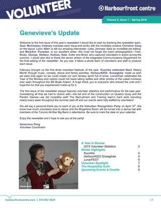 harbourfrontcentre.com | 416 952 3625 | 1
Volume 8, Issue 1 – Spring 2016
Welcome to the first issue of this year’s newsletter! I would like to start by thanking the newsletter team.
Sean McCluskey tirelessly oversees each issue and works with the incredibly creative Christine Dang
on the layout. Lynn Allen is still our amazing interviewer, Lidia Jarmasz does an incredible job editing,
and MaryAnn Punzalan is our excellent writer. We must not forget the event photographers—Tom,
Ricky, George, Stefano, Holmes, Nate, Colin and Brian who captured volunteers in action during the
summer. I would also like to thank the senior writers of the Integrated Communications Department for
the final editing of the newsletter. As you see, it takes a whole team of volunteers and staff to produce
each issue.
February brought us the first three important festivals of the year. Kuumba celebrated Black History
Month through music, comedy, dance and family activities. HarbourKIDS: Snowglobe made us wish
we were kids again so we could create our own fantasy world full of snow. LunarFest celebrated the
Year of the Monkey and visitors could not resist taking selfies and other photos of the cutest monkeys
ever seen throughout the Bill Boyle Artport. A huge thank you to everyone who braved the cold and I
hope the fun that you experienced made up for it.
The first issue of the newsletter always features volunteer statistics and performance for the past year.
Considering all that we had to reckon with—the tail end of the construction on Queens Quay and the
PanAm Games—we did incredibly well! The Recruitment and Training team’s hard work recruiting
nearly every week throughout the summer paid off and our events were fully staffed by volunteers!
We will say a personal thank you to each of you at the Volunteer Recognition Party on April 14th
. We
know how much volunteers love to dance and the Brigantine Room will be turned into a dance hall with
members of the Toronto All-Star Big Band in attendance. Be sure to mark the date on your calendar.
Enjoy the newsletter and I hope to see you at the party!
Genevieve Peng
Volunteer Coordinator
Genevieve’s Update
A Year in Review
2015 Volunteer Statistics 2
Winter Highlights
Kuumba 4
HarbourKIDS Snowglobe 5
LunarFEST 6
Volunteer Spotlight 7
The Hospitality Suite 8
Upcoming Events & Credits 9
Genevieve
 