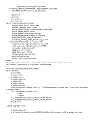 ps.payment_schedule_balance <> 0 AND
ps.payment_schedule_date BETWEEN v_begin_date AND v_end_date
GROUP BY ps.payment_schedule_pledge_nbr) lps,
--
allocation al,
address a,
tms_country c,
tms_fund_code f
WHERE e.record_status_code = 'A' AND
p.pledge_donor_id = e.id_number AND
p.pledge_associated_code = 'P' AND
pp.prim_pledge_number = p.pledge_pledge_number AND
pp.prim_pledge_status = 'A' AND
pp.prim_pledge_source_info <> 'AOR' AND
pp.prim_pledge_type NOT IN ('PF','PO','BP') AND
lps.pay_id = pp.prim_pledge_number AND
ps.payment_schedule_pledge_nbr = lps.pay_id AND
ps.payment_schedule_date = lps.last_date AND
al.allocation_code = p.pledge_allocation_name AND
f.fund_code_code = p.pledge_fund_name (+) AND
a.id_number = e.id_number AND
a.addr_pref_ind = 'Y' AND
a.addr_status_code = 'A' AND
TRIM(a.street1) IS NOT NULL AND
a.state_code <> 'ZZ' AND
a.country_code = c.country_code (+);
COMMIT;
/*****************************************************************************/
-- ADD PAYMENT SCHEDUAL DATA TO REMINDER SCHEDULES TABLE
--
INSERT INTO qmx_temp_pledge_rem_sched_dl
SELECT DISTINCT
pr.id_number,
pr.report_name,
pr.pledge_number,
pr.pledge_sequence,
pr.pledge_date,
pr.pledge_amount,
pr.pledge_allocation,
SUBSTR(ps.payment_schedule_date,5,2)||'/'||SUBSTR(ps.payment_schedule_date,7,2)||'/'||SUBSTR(ps.payme
nt_schedule_date,1,4),
DECODE(ps.payment_schedule_status,
'P','Paid',
'U','Unpaid'),
TO_CHAR(ps.payment_schedule_amount, '99,999,999.00'),
TO_CHAR(ps.payment_schedule_balance, '99,999,999.00'),
pr.sort_name,
--
-- ADDED 1/20/2006 – BKW
--
pr.pledge_alloc_code,
pr.id_number||pr.pledge_number||LPAD(TO_CHAR(pr.pledge_sequence),6, 0)||pr.pledge_alloc_code
--
 