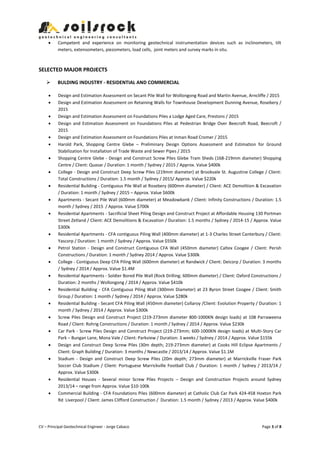 CV – Principal Geotechnical Engineer - Jorge Cabaco Page 3 of 8
 Competent and experience on monitoring geotechnical instrumentation devices such as inclinometers, tilt
meters, extensometers, piezometers, load cells, joint meters and survey marks in situ.
SELECTED MAJOR PROJECTS
 BULDING INDUSTRY - RESIDENTIAL AND COMMERCIAL
 Design and Estimation Assessment on Secant Pile Wall for Wollongong Road and Martin Avenue, Arncliffe / 2015
 Design and Estimation Assessment on Retaining Walls for Townhouse Development Dunning Avenue, Rosebery /
2015
 Design and Estimation Assessment on Foundations Piles a Lodge Aged Care, Prestons / 2015
 Design and Estimation Assessment on Foundations Piles at Pedestrian Bridge Over Beecroft Road, Beecroft /
2015
 Design and Estimation Assessment on Foundations Piles at Inman Road Cromer / 2015
 Harold Park, Shopping Centre Glebe – Preliminary Design Options Assessment and Estimation for Ground
Stabilization for Installation of Trade Waste and Sewer Pipes / 2015
 Shopping Centre Glebe - Design and Construct Screw Piles Glebe Tram Sheds (168-219mm diameter) Shopping
Centre / Client: Quasar / Duration: 1 month / Sydney / 2015 / Approx. Value $400k
 College - Design and Construct Deep Screw Piles (219mm diameter) at Brookvale St. Augustine College / Client:
Total Constructions / Duration: 1.5 month / Sydney / 2015/ Approx. Value $220k
 Residential Building - Contiguous Pile Wall at Rosebery (600mm diameter) / Client: ACE Demolition & Excavation
/ Duration: 1 month / Sydney / 2015 – Approx. Value $600k
 Apartments - Secant Pile Wall (600mm diameter) at Meadowbank / Client: Infinity Constructions / Duration: 1.5
month / Sydney / 2015 / Approx. Value $700k
 Residential Apartments - Sacrificial Sheet Piling Design and Construct Project at Affordable Housing 130 Portman
Street Zetland / Client: ACE Demolitions & Excavation / Duration: 1.5 months / Sydney / 2014-15 / Approx. Value
$300k
 Residential Apartments - CFA contiguous Piling Wall (400mm diameter) at 1-3 Charles Street Canterbury / Client:
Yascorp / Duration: 1 month / Sydney / Approx. Value $550k
 Petrol Station - Design and Construct Contiguous CFA Wall (450mm diameter) Caltex Coogee / Client: Perish
Constructions / Duration: 1 month / Sydney 2014 / Approx. Value $300k
 College - Contiguous Deep CFA Piling Wall (600mm diameter) at Randwick / Client: Deicorp / Duration: 3 months
/ Sydney / 2014 / Approx. Value $1.4M
 Residential Apartments - Soldier Bored Pile Wall (Rock Drilling; 600mm diameter) / Client: Oxford Constructions /
Duration: 2 months / Wollongong / 2014 / Approx. Value $410k
 Residential Building - CFA Contiguous Piling Wall (300mm Diameter) at 23 Byron Street Coogee / Client: Smith
Group / Duration: 1 month / Sydney / 2014 / Approx. Value $280k
 Residential Building - Secant CFA Piling Wall (450mm diameter) Collaroy /Client: Evolution Property / Duration: 1
month / Sydney / 2014 / Approx. Value $300k
 Screw Piles Design and Construct Project (219-273mm diameter 800-1000KN design loads) at 108 Parraweena
Road / Client: Rohrig Constructions / Duration: 1 month / Sydney / 2014 / Approx. Value $230k
 Car Park - Screw Piles Design and Construct Project (219-273mm; 600-1000KN design loads) at Multi-Story Car
Park – Bungan Lane, Mona Vale / Client: Parkview / Duration: 3 weeks / Sydney / 2014 / Approx. Value $155k
 Design and Construct Deep Screw Piles (30m depth; 219-273mm diameter) at Cooks Hill Eclipse Apartments /
Client: Graph Building / Duration: 3 months / Newcastle / 2013/14 / Approx. Value $1.1M
 Stadium - Design and Construct Deep Screw Piles (20m depth; 273mm diameter) at Marrickville Fraser Park
Soccer Club Stadium / Client: Portuguese Marrickville Football Club / Duration: 1 month / Sydney / 2013/14 /
Approx. Value $300k
 Residential Houses - Several minor Screw Piles Projects – Design and Construction Projects around Sydney
2013/14 – range from Approx. Value $10-100k
 Commercial Building - CFA Foundations Piles (600mm diameter) at Catholic Club Car Park 424-458 Hoxton Park
Rd Liverpool / Client: James Clifford Construction / Duration: 1.5 month / Sydney / 2013 / Approx. Value $400k
 
