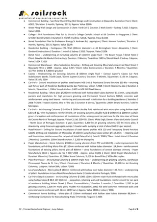 CV – Principal Geotechnical Engineer - Jorge Cabaco Page 4 of 8
 Commercial Building - Sacrificial Sheet Piling Wall Design and Construction at Alexandria Australian Post / Client:
ADCO / Duration: 1 month / Sydney / 2013 / Approx. Value $280k
 Sheet Piling Wall Design and Construction / Client: Ford Civil / Duration / Wolli Creek – Sydney / 2013 / Approx.
Value $350k
 College - CFA Foundations Piles for St. Ursula’s College Catholic School at 69 Caroline St Kingsgrove / Client:
Grindley Constructions / Duration: 1 month / Sydney / 2013 / Approx. Value $150k
 Bored Foundation Piles for Endeavour Energy St Andrews Rd, Leppington / Client: Hansen Yuncken / Duration: 1
month / Sydney / 2013 / Approx. Value $220k
 Residential Building - Contiguous CFA Wall (450mm diameter) at 41 Birmingham Street Alexandria / Client:
Gordon Constructions / Duration: 1 month / Sydney / 2013 / Approx. Value $150k
 Bondi Hotel - Underpinning Jet Grouting Columns Ø 1500mm single fluid – The Beach House / Bondi Hotel /
Client: Gavellen & Absolut Contracting / Duration: 2 Weeks / Quantities: 300 lm/ Bondi Beach / Sydney / Approx.
Value $150k / 2009
 Commercial Warehouse - Mine Subsidence Grouting – Drilling and Grouting Mine Marketown East Steel Street /
Newcastle West / 2008 - Approx. Value $3M / Client: Adco Constructions / Duration: 5 Months / Quantities:
4,377lm Drilled & 7,900m3 grouted
 Casino - Underpinning Jet Grouting Columns Ø 600mm single fluid – Conrad Jupiter’s Casino Car Park
Stabilizations Works / Gold Coast / Client: Jupiters Casino / Duration: 7 Months / Quantities: 6,100 lm / Approx.
Value $3.5M / 2009
 Car Park - Ground installation of profiles steel beams HEB 140 & Provisional Strand Anchors 350 kN – retaining
wall for car park of Residence Building Quinta das Pedreiras / Lisbon / 2008 / Client: Boanorma Lda / Duration 1
Month / Quantities: 1,100lm Strand Anchors / 400 lm HEB 140 Steel Beams
 Residential Building - Micro-piles Ø 200mm reinforced with hollow steel tubes diameter 114,3mm, using double
packers and manchetes for high pressure grouting and Permanent Strand Anchors 500kN; concrete wall
reinforcement using steel beams - reinforcing and concrete wall stabilization for a building residence / Sesimbra /
2008 / Client: Teodoro Gomes Alho e Filho Lda / Duration 4 weeks / Quantities: 200lm Strand Anchors / 100 lm
Micropiles
 Car Park - Jet Grouting Columns Ø 1400m & 1800m double fluid reinforced with micro-piles using hollow steel
tubes Ø 127 mm foundations reinforcement; Jet Grouting Columns double fluid Ø 1500mm & 2000mm curtain
grout - Excavation and reinforcement of foundations of the underground car park near by the Lima river at Viana
do Castelo North of Portugal; Approx. Value €1.1M; 2004-05; Client: Mota Engil; Owner: Viana do Castelo Council
– North Coast of Portugal; Duration: 1 year; Quantities: 1,800 lm jet grouting columns; 600 lm micro piles; 4
dewatering using 4 vacuum aggregate pumps; 13 water wells pumping a total of about 660 ltrs per second;
 Hotel Historil - Drilling for Ground installation of steel beams profiles HEB 120 and Temporary Strand Anchors
625kN; Drilling and Installation of Micropiles Ø 150mm using hollow tubes section Ø 114,3mm – retaining wall
and foundations reinforcement for car park of Hotel Palace Park / Estoril / 2008 / Client: Hotel Historil / Duration
2 Months / Quantities: 200lm Strand Anchors / 2,200 lm Micropiles
 Paper Manufacture - Stone Columns Ø 800mm (using vibrators from PTC and BAUER) – soils improvements for
foundations; self-drilling Micro-Piles Ø 150mm reinforced with hollow tubes diameter 114,3mm – reinforcement
foundations of existing pillars; Bored piles Ø 800mm – deep foundations of central biomass chimney - Paper
Manufacture CELBI / Figueira da Foz / 2007-2008 - Approx. Value €600k / Client: CELBI Paper Manufacture /
Duration 3 Months / Quantities: 11,000lm Stone Columns / 1,000 lm Bored Piles / 500lm Micropiles
 Post Warehouse - Jet Grouting Columns Ø 100mm triple fluid – underpinning jet grouting columns, warehouse
Chronopost Póvoa de St. Iria / Client: Construsan / Duration 4 Months / Quantities: 10,500 lm Jet Grouting
Columns / L Approx. Value €3M / Lisbon / 2006
 Leca Manufacture - Micro-piles Ø 180mm reinforced with hollow steel tubes diameter 139,7mm – underpinning
of pillar’s foundations in Leca Maxit Manufacture Avelar / Coimbra Central Portugal / 2006
 Car Park Deep Excavation - Jet Grouting Columns Ø 1000-1200-1500mm triple fluid reinforced with micro-piles
using hollow tubes Ø 88,9-127-168 mm – excavation, retaining wall and foundations reinforcement for car park
of residence building Viriato Street / Client: Euromobiliaria / Duration 5 months / Quantities: 1,200 lm jet
grouting columns; 1,500 lm micro piles; 40,000 m3 excavation; 2,000 m3 steel concrete reinforced walls and
concrete beams reinforced with 52mm GEWI bars / Approx. Value €800k / Lisbon / 2006
 Commercial Arena Building - Micro-piles Ø 150mm reinforced with hollow steel tubes diameter 88,9mm –
reinforcing foundations for Arena building Arade / Portimão / Algarve / 2005
 
