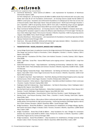 CV – Principal Geotechnical Engineer - Jorge Cabaco Page 5 of 8
 Commercial Warehouse - Stone Columns Ø 1000mm – soils improvement for foundations of Warehouse
Intermarché / Oporto / 2005
Car Park Underground - Jet Grouting Columns Ø 1400m & 1800m double fluid reinforced with micro-piles using
hollow steel tubes Ø 127 mm foundations reinforcement ; Jet Grouting Columns double fluid Ø 1500mm &
2000mm curtain grout - Excavation and reinforcement foundations on Underground Car Park near of Lima river
at Viana do Castelo / Client: Mota Engil / Owner: Viana do Castelo Council – North Coast of Portugal / Duration: 1
year / Quantities: 1,800 lm jet grouting columns; 600 lm micro piles; 4 dewatering using 4 vacuum aggregate
pumps; 13 water wells pumping a total of about 660 lm per second / Approx. Value €1.1M / 2004-2005
 Major Commercial Building Warehouse - Jet Grouting Columns triple fluid Ø 800mm in between bored piles -
retaining wall for excavation support to reduce the affluence water Warehouse of “El Corte Ingles” Vila Nova de
Gaia / Client: Mota Engil / Owner: Porto Council / Duration: 4 Months / Quantities: 7,500 lm jet grouting columns
/ Approx. Value €800K / Porto / North Portugal / 2004-2005
 Agriculture Warehouse - Vibrocompaction – soils improvements for foundations of warehouse Agriculture Monliz
Alpiarça / Santarem Central Portugal / 2004
 Hotel Curia - Micro-piles Ø 200mm reinforced with hollow steel tubes diameter 168mm – foundations at Hotel
Curia / Anadia / Approx. Value €200k / Central Portugal / 2003
 TRANSPORTATION - ROADS, RAILWAYS, BRIDGES AND TUNNELING
 Lennox Bridge Portals (open cut pedestrian tunnel at the bridge abutments) CFA Contiguous Pile Wall and Screw
Piles Design and Construct Project at Parramatta / Client: Abergeldie / Duration: 2 months / Sydney / 2014 /
Approx. Value $200k
 Sydney Light Rail - Foundations CFA Piles / Client: John Holland / Duration: 2 months / Sydney / 2013 / Approx.
Value $650k
 Roads – Light Poles - Screw Piles – Several RMS Projects same ongoing contract – Sydney 2013/14 – range from
$20k-$50k
 Seaford Rail Extension Project - Slope Stabilization - Soil Nailing and Shotcreting – Adelaide SA / 2012 - Approx.
Value $6.4M / Client: Theiss & MacDow Joint Venture / Duration: 8 Months / Quantities: 45,000 lm Nails; 22,000
m2 Shotcrete
 Warrego Highway Toowoomba Range - Slope Stabilization - Soil Nailing and Shotcrete / Brisbane QLS / 2011 -
Approx. Value $3M / Client: Fulton Hogan Construction Pty Ltd / Duration: 5 Months / Quantities: 3,500 lm Soil
Nails & 700 m2 Shotcrete
 Cunningham’s Gap Road - Slope Stabilization – Rock Bolts, Blasting and Shotcreting Emergency works using rope
technical access / Client: Fulton Hogan / Duration: 3 months / Brisbane QLS / 2010-2011
 Western Escarpment - Antias Jacksons - Slope Stabilization – Rock Bolts and Mesh Installation / Client: Lend Lease
/ Duration: 3 weeks / Pyrmont / Sydney NSW / 2010
 Paddington Gold Rail Underpinning - Slope Stabilization – Soil Nails & Shotcreting / Client: Paddington Gold /
Kalgoorlie WA / Approx. Value $400K / 2010
 Kiwi Rail North South Junction Slope Stabilisation – Deltax Mesh Installation and Rock Bolts / Client: Downer EDI /
Duration: 7 month / Wellington / New Zealand / Approx. Value NZD2.5M / 2011
 Fairy Meadow Rail Way Station - Ground Anchors / Client: Rail Corp / Duration: 1 week / Wollongong / 2010
 Nerang Tunnel - Low Pressure Grouting / Client: Theiss / Duration: 2 month / Nerang / Gold Coast / Approx.
Value $150k / 2010
 Bridge Repair Figueira e Barros - Micro-piles ø 150mm reinforced with hollow steel tubes diameter 88,9mm using
double packers and manchetes for high pressure grouting – reinforcing foundations Old Bridge Figueira e Barros
Avis / Client: Pontave / Duration: 1 Month / Quantities: 800lm / South Portugal / 2008
 Bridge Foundations - Bored Piles Ø 600mm – deep foundations for rehabilitation of 4 Bridges Alberge, Agualva,
Bem-Gordo and Cotovia villages in Setubal / Client: Tecnovia / Duration 2 Months / Quantities: 2,200lm Bored
Piles / Lisbon / 2007
 Bridges Foundations - Bored Piles Ø 600 & 800mm – deep foundations for new 3 Bridges for connections
between two national roads EN109 to EN334 / Client: Pontave SA / Duration 1.5 Month / Quantities: 1,100lm
Bored Piles / Figueira da Foz / Centre of Portugal / 2007
 Bridge Foundations - Bored Piles Ø 600mm – deep foundations for rehabilitations of Bridge Comenda village
Setubal / Lisbon / Client: Tecnovia / Duration 1 Month / Quantities: 600lm Bored Piles / Lisbon / 2007
 