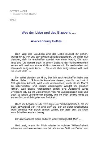 GOTTES WORT 
... durch Bertha Dudde 
6033 
Weg der Liebe und des Glaubens .... 
Anerkennung Gottes .... 
Den Weg des Glaubens und der Liebe müsset ihr gehen, 
wollet ihr zu Mir und zur ewigen Seligkeit gelangen. Ihr sollet nur 
glauben, daß ihr erschaffen wurdet von einer Macht, Die euch 
liebt und Die darum euch in einem Zustand der Vollkommenheit 
sehen will, weil nur etwas Vollkommenes mit Ihr verbunden und 
also auch selig sein kann .... Sie euch aber selig wissen will, weil 
Sie euch liebt .... 
Ihr sollet glauben an Mich, Der Ich euch erschaffen habe aus 
Meiner Liebe .... Schon die Annahme dessen, was ihr noch nicht 
fest glauben könnet, wird euch veranlassen, euch dieser Macht 
zu unterwerfen, und immer überzeugter werdet ihr glauben 
lernen, weil dieses Anerkennen schon eine Äußerung eures 
Urwesens ist, da ihr vollkommen von Mir ausgegangen seid und 
auch so lange vollkommen bliebet, wie ihr Mich anerkanntet als 
euren Gott und Schöpfer von Ewigkeit. 
Doch ihr begabet euch freiwillig eurer Vollkommenheit, als ihr 
euch abwandtet von Mir und dem zu, der an eurer Erschaffung 
wohl beteiligt war durch seinen Willen, der aber erst die Kraft 
zum Schaffen aus Mir bezog. 
Ihr anerkanntet einen anderen und verleugnetet Mich .... 
Und erst, wenn ihr Mich wieder in vollster Willensfreiheit 
erkennen und anerkennen werdet als euren Gott und Vater von 
 