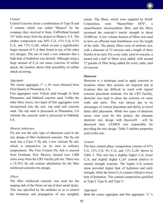 10
Cement
Central Concrete chose a combination of Type II and
V cement, which was called “Mojave” by the
company they received it from, CalPortland located
527 miles away from the project in Mojave, CA. The
clinker composition was 64% C3S, 11% C2S, 8.3%
C3A, and 7.5% C4AF, which reveals a significantly
larger amount of C3A than found in any of the other
mix designs. The use of such a mix indicates that a
high heat of hydration was desired. Although using a
large amount of C3A can cause concerns of sulfate
attack, the location shows little possibility of sulfate
attack occurring.
Aggregate
The coarse aggregate, 1” x #4, were obtained from
Eliot Quarry in Pleasanton, CA.
Fine aggregates were Vulcan sand brought in from
Pleasanton, and Oakland concrete sand. Unlike the
other three mixes, two types of fine aggregates were
incorporated into the mix: top sand and concrete
sand. The top sand is processed in Pleasanton, CA
whereas the concrete sand is processed in Oakland,
CA.
Mineral Admixture
Fly ash was the only type of admixture used in the
mix design of fiber reinforced concrete. The fly ash
used was a Class F fly ash, a low calcium fly ash,
which is nonreactive on its own at ordinary
temperatures. The Four Corners Fly Ash is sourced
from Fruitland, New Mexico, located over 1,000
miles away from the CRT Facility job site. There was
a 15-25% fly ash content substitution for the fiber
reinforced concrete mix design.
Fibers
The fiber reinforced concrete was used for the
topping slab of the floors on top of their metal decks.
This was specified by the architect so as to control
the formation and propagation of any unsightly
cracks. The fibers, which were supplied by BASF
Corporation, were “MasterFiber M70”, a
monofilament microsynthetic fiber, and the fibers
increased the concrete’s tensile strength to about
25,000 psi. A low volume fraction of fibers was used
to have an efficient load distribution over the length
of the slabs. The plastic fibers were of uniform size,
with a diameter of 33 microns and a length of three
fourths of an inch. For every cubic yard of concrete, a
pound and a half of fibers were added, with around
27 pounds of fiber being added for every cubic yard
of concrete.
Shotcrete
Shotcrete is a technique used to apply concrete in
locations where thin sections are required and in
locations that are difficult to reach with typical
concrete placement methods. For the CRT Facility,
shotcrete was used to place the concrete on some
walls and stairs. This was chosen due to its
advantages of vertical placement and ability to travel
faster after placement. While two types of shotcrete
mixes were used for this project, the alternate
shotcrete mix design with Recover® will be
discussed here. CEMEX was responsible for
providing the mix design. Table 5 outlines properties
used in this mix.
Cement
The base cement phase composition consists of 61%
C3S, 13% C2S, 4% C3A, and 11% C4AF shown in
Table 2. This mix has a slightly higher C3S, lower
C3A, and slightly higher C4AF content relative to
normal strength concrete. The higher C3S content
alone provided higher heat of hydration and early
strength, while the lower C3A content offered a lower
heat of hydration. This cement composition qualified
as Type I, Type II, and Type V.
Aggregate
Both the coarse aggregate and fine aggregate, ⅜” x
 