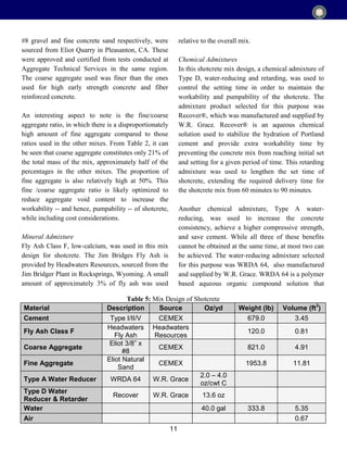 11
#8 gravel and fine concrete sand respectively, were
sourced from Eliot Quarry in Pleasanton, CA. These
were approved and certified from tests conducted at
Aggregate Technical Services in the same region.
The coarse aggregate used was finer than the ones
used for high early strength concrete and fiber
reinforced concrete.
An interesting aspect to note is the fine/coarse
aggregate ratio, in which there is a disproportionately
high amount of fine aggregate compared to those
ratios used in the other mixes. From Table 2, it can
be seen that coarse aggregate constitutes only 21% of
the total mass of the mix, approximately half of the
percentages in the other mixes. The proportion of
fine aggregate is also relatively high at 50%. This
fine /coarse aggregate ratio is likely optimized to
reduce aggregate void content to increase the
workability -- and hence, pumpability -- of shotcrete,
while including cost considerations.
Mineral Admixture
Fly Ash Class F, low-calcium, was used in this mix
design for shotcrete. The Jim Bridges Fly Ash is
provided by Headwaters Resources, sourced from the
Jim Bridger Plant in Rocksprings, Wyoming. A small
amount of approximately 3% of fly ash was used
relative to the overall mix.
Chemical Admixtures
In this shotcrete mix design, a chemical admixture of
Type D, water-reducing and retarding, was used to
control the setting time in order to maintain the
workability and pumpability of the shotcrete. The
admixture product selected for this purpose was
Recover®, which was manufactured and supplied by
W.R. Grace. Recover® is an aqueous chemical
solution used to stabilize the hydration of Portland
cement and provide extra workability time by
preventing the concrete mix from reaching initial set
and setting for a given period of time. This retarding
admixture was used to lengthen the set time of
shotcrete, extending the required delivery time for
the shotcrete mix from 60 minutes to 90 minutes.
Another chemical admixture, Type A water-
reducing, was used to increase the concrete
consistency, achieve a higher compressive strength,
and save cement. While all three of these benefits
cannot be obtained at the same time, at most two can
be achieved. The water-reducing admixture selected
for this purpose was WRDA 64, also manufactured
and supplied by W.R. Grace. WRDA 64 is a polymer
based aqueous organic compound solution that
Material Description Source Oz/yd Weight (lb) Volume (ft3
)
Cement Type I/II/V CEMEX 679.0 3.45
Fly Ash Class F
Headwaters
Fly Ash
Headwaters
Resources
120.0 0.81
Coarse Aggregate
Eliot 3/8” x
#8
CEMEX 821.0 4.91
Fine Aggregate
Eliot Natural
Sand
CEMEX 1953.8 11.81
Type A Water Reducer WRDA 64 W.R. Grace
2.0 – 4.0
oz/cwt C
Type D Water
Reducer & Retarder
Recover W.R. Grace 13.6 oz
Water 40.0 gal 333.8 5.35
Air 0.67
Table 5: Mix Design of Shotcrete
 