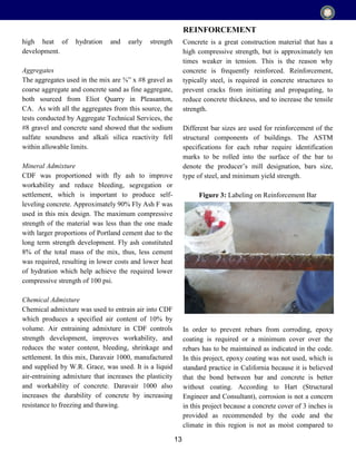 13
high heat of hydration and early strength
development.
Aggregates
The aggregates used in the mix are ⅜” x #8 gravel as
coarse aggregate and concrete sand as fine aggregate,
both sourced from Eliot Quarry in Pleasanton,
CA. As with all the aggregates from this source, the
tests conducted by Aggregate Technical Services, the
#8 gravel and concrete sand showed that the sodium
sulfate soundness and alkali silica reactivity fell
within allowable limits.
Mineral Admixture
CDF was proportioned with fly ash to improve
workability and reduce bleeding, segregation or
settlement, which is important to produce self-
leveling concrete. Approximately 90% Fly Ash F was
used in this mix design. The maximum compressive
strength of the material was less than the one made
with larger proportions of Portland cement due to the
long term strength development. Fly ash constituted
8% of the total mass of the mix, thus, less cement
was required, resulting in lower costs and lower heat
of hydration which help achieve the required lower
compressive strength of 100 psi.
Chemical Admixture
Chemical admixture was used to entrain air into CDF
which produces a specified air content of 10% by
volume. Air entraining admixture in CDF controls
strength development, improves workability, and
reduces the water content, bleeding, shrinkage and
settlement. In this mix, Daravair 1000, manufactured
and supplied by W.R. Grace, was used. It is a liquid
air-entraining admixture that increases the plasticity
and workability of concrete. Daravair 1000 also
increases the durability of concrete by increasing
resistance to freezing and thawing.
Concrete is a great construction material that has a
high compressive strength, but is approximately ten
times weaker in tension. This is the reason why
concrete is frequently reinforced. Reinforcement,
typically steel, is required in concrete structures to
prevent cracks from initiating and propagating, to
reduce concrete thickness, and to increase the tensile
strength.
Different bar sizes are used for reinforcement of the
structural components of buildings. The ASTM
specifications for each rebar require identification
marks to be rolled into the surface of the bar to
denote the producer’s mill designation, bars size,
type of steel, and minimum yield strength.
Figure 3: Labeling on Reinforcement Bar
In order to prevent rebars from corroding, epoxy
coating is required or a minimum cover over the
rebars has to be maintained as indicated in the code.
In this project, epoxy coating was not used, which is
standard practice in California because it is believed
that the bond between bar and concrete is better
without coating. According to Hart (Structural
Engineer and Consultant), corrosion is not a concern
in this project because a concrete cover of 3 inches is
provided as recommended by the code and the
climate in this region is not as moist compared to
REINFORCEMENT
 