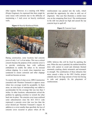 14
other regions. However, in a meeting with Miller
(Project Engineer), he expressed that there might be
some issues with corrosion due to the difficulty of
maintaining a 3 inch cover on heavily reinforced
walls.
Figure 4: Heavily Reinforced Walls
During construction, some locations had concrete
cover of only 1 or ¾ of an inches. This was a critical
concern because the purpose of the concrete cover is
to provide reinforcing bars with sufficient
embedment to enable the rebars to be stressed
without slipping. As a result, close inspection was
conducted to ensure corrosion and rebar slippage
would not become an issue.
To resolve the lack of clear cover, DPR Construction
consulted with Thornton Tomasetti to approve areas
where less coverage would be acceptable. In these
areas, an extra layer of waterproofing was added to
accommodate for the coverage that was less than 3
inches. In other locations, subcontractors solved the
problem by applying crowbars to wrench the rebar
back into its place. The concrete cover issue confused
some subcontractors since the ACI 318-11 code
expressed a concrete cover that was less than the
cover desired per Thornton Tomasetti’s request. In
addition to a cover smaller than specified, the loss of
concrete cover occurred in places where all the
reinforcement was packed into the walls, which
provided the opportunity for rebar to shift out of
alignment. One case that illustrates a similar issue
was on the computing floor level. The reinforcement
in the slab was placed too high and caused the top
concrete layer to spall off.
Figure 5: Concrete Layer
LBNL believes this will be fixed by patching the
area. When the area is patched, the method should be
done with caution to avoid and eliminate thermal
mismatch, cracking, elastic mismatch, and mismatch
in strength. The combination of these obstacles that
arose caused a delay in the CRT Facility project
schedule due to the large amount of time lost having
to redo and properly fix the placement of
reinforcement.
 