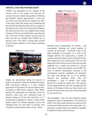 15
CEMEX was responsible for the majority of the
concrete used in the project and delivered the
concrete from their central mixing plants in Berkeley
and Oakland, situated approximately 5 miles and
10.5 miles away from the job site, respectively. Most
of the mixes used in the project were transported and
derived from the Berkeley plant with the exception of
the shotcrete mix which was obtained from Oakland.
The other concrete mixes were supplied from Central
Concrete in San Jose, located 46 miles away from the
site, in the case of fiber reinforce concrete and one
other mix that was switched from CEMEX due to
delivery issues. This shift in mixing plant assisted
with the project schedule to avoid delays pertaining
to delivery.
Figure 6: Concrete Truck
Despite the specification stating for concrete in
trucks to be delivered within the standard 90 minutes,
DPR Construction adhered to a more stringent
requirement of 60 minutes for concrete delivery time.
According to DPR project engineer, Mike Miller,
meeting this requirement was especially crucial for
shotcrete, where they have confronted issues of
shotcrete setting in the hose that only had a 2 or 3
inch diameter as opposed to 4 inches. As part of their
quality control, the loading, departure, arrival, and
unloading times for each batch of concrete were
recorded in concrete tags as shown in Fig. 7 below:
MIXING AND TRANSPORTATION
Figure 7: Concrete Tag
Ensuring timely transportation of concrete - and
consequently, obtaining the correct quantity of
concrete for placement - constituted some of the
major challenges in the project. As a result of the
stringent delivery time requirement, a number of
concrete trucks that failed to arrive within 60 minutes
after loading had to be turned around. This not only
delayed the start of the next activity but also incurred
additional cost: a single turn around for a cement
truck with a 9 cubic yard capacity costs $1,000. The
issue of delayed transportation resulting in the
unsatisfactory concrete workability for placement
was dealt with through the use of an alternate
shotcrete mix described earlier. This mix
incorporated a Type D retarder, W.R. Grace
Recover® to extend the setting time. This allowed
for the required delivery time to be extended from 60
minutes to 90 minutes. In the case where trucks went
past the 90 minute limit, they were refused and asked
to leave the job site.
The topography of the site also presented another
challenge in terms of transportation. The location of
LBNL in the hills created concerns of concrete in the
cement truck falling out due to the steep slope. As a
precaution, concrete trucks were limited to transport
8 instead of 9 cubic yards of concrete.
 