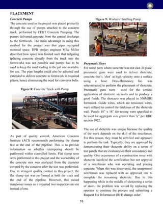 16
Concrete Pumps
The concrete used in the project was placed primarily
through the use of pumps attached to the concrete
truck, performed by CF&T Concrete Pumping. The
pumps delivered concrete from the central discharge
to the formwork. The main advantage in using this
method for the project was that pipes occupied
minimal space. DPR project engineer Mike Miller
described how space was limited such that tailgating
(placing concrete directly from the truck into the
formwork) was not possible and pumps had to be
used to keep the road leading to the job site available
for use. The pipe lengths could also be adjusted and
extended to deliver concrete to formwork in required
places, hence eliminating the need for conveyor belts.
Figure 8: Concrete Truck with Pump
As part of quality control, American Concrete
Institute (ACI) recommends performing the slump
test at the end of the pipeline. This is to provide
information on whether retempering should be
performed within controlled limits. Flat slump tests
were performed in this project and the workability of
the concrete mix was analyzed from the diameter
covered by the concrete after the test was performed.
Due to stringent quality control in this project, the
flat slump test was performed at both the truck and
the end of the pipeline. However, this raised
manpower issues as it required two inspectors on site
instead of one.
Figure 9: Workers Handling Pump
Pneumatic Guns
For some parts where concrete was not cast-in place,
pneumatic guns were used to deliver shotcrete,
concrete that’s ‘shot’ at high velocity onto a surface
using a hose. Dees-Hennessey Inc. was
subcontracted to perform the placement of shotcrete.
Pneumatic guns were used for the vertical
application of shotcrete on walls and to produce a
good finish. The shotcrete was placed in 300MDO
formwork. Guide wires, which are tensioned wires,
were utilized to control the thickness of the shotcrete
wall. Panels 18” x 18” for testing were specified to
be used for aggregate size greater than ⅜” per UBC
section 1922.
The use of shotcrete was unique because the quality
of the work depends on the skill of the nozzlemen.
For this reason, they must be certified and approved
to perform the task. Typically, they are approved by
demonstrating their shotcrete ability on a series of
test panels that are evaluated on their consistency and
quality. One occurrence of a construction issue with
shotcrete involved the certification but not approval
of a nozzleman who was operating and placing
concrete. When this was discovered, the unapproved
nozzleman was replaced with an approved one to
complete the remaining shotcrete. Due to this
happening while in the middle of shotcreting a series
of stairs, the problem was solved by replacing the
operator to continue the process and submitting a
Request For Information (RFI) change order.
PLACEMENT
 