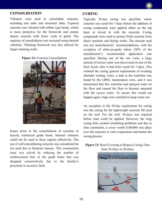 18
Vibrators were used to consolidate concrete,
including mat slabs and structural slabs. Exposed
concrete was vibrated with rubber type heads, which
is more protective for the formwork and creates
denser concrete with fewer voids to patch. The
majority of consolidation was executed using internal
vibration. Vibrating formwork was also utilized for
larger retaining walls.
Figure 11: Concrete Consolidation
Issues arose in the consolidation of concrete in
heavily reinforced grade beam. Internal vibrators
could not be used in these regions effectively. The
use of self-consolidating concrete was considered but
not used due to financial reasons. This construction
issue was solved by reducing the number of
reinforcement bars in the grade beam that was
designed conservatively due to the facility’s
proximity to an active fault.
CONSOLIDATION
Typically 28-day curing was specified, where
concrete was cured for 7-days before the addition of
curing compounds were applied either on the top
layer or mixed in with the concrete. Curing
compounds were used to protect fresh concrete from
direct sunshine and drying winds. The amount used
was per manufacturers’ recommendations, with the
exception of slabs-on-grade where 150% of the
manufacturer’s recommended application was
specified. During one of the site visits, a large
amount of excess water was discovered on one of the
floor levels after it had been cured for 7-days. This
violated the curing general requirement of avoiding
alternate wetting. Later, a leak in the waterline was
found by the LBNL maintenance crew, and it was
determined that this waterline had sprayed water on
the floor and caused the floor to become saturated
with the excess water. To ensure this would not
happen again, traps were installed to keep water out.
An exception to the 28-day requirement for curing
was the curing for the lightweight concrete fill used
on the roof. For the roof, 56-days was required
before load could be applied. However, the long
curing time created scheduling problems and due to
time constraints, a cover worth $100,000 was place
over the concrete to curb evaporation and hasten the
curing process.
Figure 12: Roof Covering to Reduce Curing Time
from 56-Days to 28-Days
CURING
 