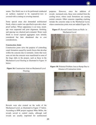 20
seams. This finish was is to be performed conducted
on surfaces expected to be exposed-to-view or
covered with a coating or covering material.
Some special areas also demanded architectural
finish, where a sealer was specified to provide a dust-
proof surface. Where appearance is an issue, mock-
ups were requested and joint alignment, finishing,
and spacing was checked and evaluated. Water wash
finish to reveal exposed aggregates were initially
considered but later abandoned due to cost
considerations.
Construction Joints
Construction joints serve the purpose of controlling
crack formation caused by tensile forces that develop
within the concrete due to restraints. Joints that were
seen cut into the concrete were manifested in some of
the large slabs in the project, such as those in the
Mechanical Level flooring as illustrated in Figure 16
below:
Figure 16: Construction Joint on Mechanical Level
Flooring
Reveals were also created on the walls of the
Mechanical Level, as illustrated in Figure 17 below.
According to DPR project engineer Mike Miller, the
reveals served to control cracks, although wall
reveals are usually imprinted for architectural
purposes. However, since the addition of
reveals increased costs, these were omitted from the
cooling tower, where crack formations are causing
current concern. Other concerns regarding cracking
include the concrete ramp in the Mechanical Level,
where construction joints were not added (Figure 18).
Figure 17: Reveal Control Joints on Walls in
Mechanical Level
Figure 18: Potential Problem Area at Ramp Due to
Absence of Contraction Joints
 