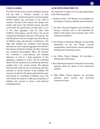 21
The CRT Facility at the Lawrence Berkeley National
Lab has been a fantastic example of both
commonplace construction practices and increasingly
familiar modern day innovations in the field of
concrete. The base of the concrete mix designs were
similar, with most of the Portland cement used able
to fall under the classification of either type I, II, or
V, the main aggregates used all came from
CEMEX’s Eliot Quarry, and the Class F fly ash all
coming from Headwaters Resource in Wyoming. The
real distinctions in the mix designs came from the use
of different types and amounts of admixtures. The
high early strength mix contained water-reducing
admixture as well as special aggregate from Polaris’s
Orca Quarry in British Columbia, the fiber reinforced
mix contained microsynthetic fibers, the shotcrete
mix contained a water-reducing and retarding
admixture as well as a high proportion of fine
aggregates compared to coarse, and the controlled
density fill mix contained an air-entraining admixture
coupled with a low cement content. The adjacent
Hayward fault made the use of reinforcing steel bars
necessary at several locations in the building. The
concrete was placed with pumps and pneumatic guns,
and finished in a multitude of different ways. The
CRT Facility has taken the 2,000 year old practice of
building with concrete to create a state-of-the-art
computing facility.
CONCLUSION ACKNOWLEDGEMENTS
We would like to express our very great appreciation
to the following people:
1. Professor Paulo J. M. Monteiro for expanding our
knowledge of concrete materials and construction.
2. Tim Hart, Structural Engineer and Consultant, for
having a meeting with us and discussing the
details of the project and reviewing some of the
construction problems.
3. Tim Kemper, Construction Manager, for providing
information on the mix design, concrete
transportation, reinforcement, concrete placement,
finishing, and construction issues.
4. Ian White, Project Manager, for providing a
detailed tour of the project.
5. Rory Shortreed, Inspector of Record, for answering
questions about the details of the construction
methods.
6. Mike Miller, Project Engineer, for answering
questions about concrete and discussing
construction issues.
 