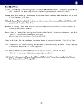 22
"CEMEX Eliot Quarry." Structural Engineers Association of Northern California. Construction Quality Assur-
ance Committee, n.d. Web. <http://www.act-right.net/AggregateProject/ cemex-eliot.shtml>.
Draney, Brent. Presentation on Computational Research and Theory Facility (CRT): Networking and Security.
NERSC. February 2013. Web.
Mehta, P. Kumar; Monteiro, Paulo J. M. Concrete: Microstructure, Properties, and Materials. McGraw-Hill
Professional; 4th
edition, 2013. Print.
Monteiro, P. (January - April 2014). Concrete Materials and Construction Lectures. Lectures conducted at
University of California, Berkeley.
Ragan, Steve. "A Cost-Effective Alternative to Compacted Soil Backfill." Graniterock. Graniterock, n.d. Web.
<http://www.graniterock.com/technical_notes/ cost-
effective_alternative_to_compacted_soil_backfill.html>.
Sloan, D., Wels, D. “The Hayward Fault.” Geological Society of America Field Guide 7 2006: 27-31. Web.
“The Computational and Research Facility: A Catalyst for Scientific Discovery.” Handout. Lawrence Berkeley
National Lab. Berkeley, CA. n.d. Web. April 2014.
"The Purpose of Joints in Concrete Slabs." Concrete Network. Concrete Network, n.d. Web.
<http://www.concretenetwork.com/concrete-joints/purpose.html>.
“UC Berkeley’s Computational Research and Theory (CRT) Facility.” Poster. Lawrence Berkeley National
Lab. Berkeley, CA. n.d. Web. April 2014.
REFERENCES
 