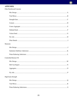 23
Fiber Reinforced Concrete
Mix Design..................................................................................................................................... A
Trial Mixes......................................................................................................................................B
Strength Gain...................................................................................................................................C
Cement ........................................................................................................................................... D
Coarse Aggregate ............................................................................................................................E
Oakland Sand ..................................................................................................................................F
Vulcan Sand ................................................................................................................................... G
Fly Ash........................................................................................................................................... H
Fiber Details ....................................................................................................................................I
Shotcrete
Mix Design.......................................................................................................................................J
Hydration Stabilizer Admixture..................................................................................................... K
Water Reducing Admixture ............................................................................................................L
Controlled Density Fill
Mix Design.....................................................................................................................................M
Mill Test Report ............................................................................................................................. N
Aggregates...................................................................................................................................... O
Fly Ash............................................................................................................................................P
High Early Strength
Mix Design..................................................................................................................................... Q
Trial Mixes......................................................................................................................................R
Water Reducing Admixtures...........................................................................................................S
APPENDIX
 
