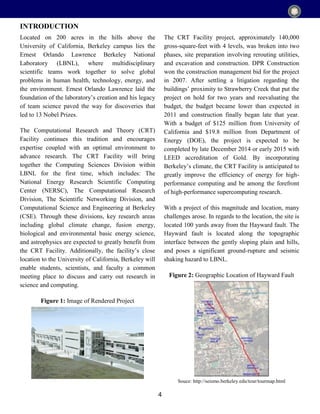 4
Located on 200 acres in the hills above the
University of California, Berkeley campus lies the
Ernest Orlando Lawrence Berkeley National
Laboratory (LBNL), where multidisciplinary
scientific teams work together to solve global
problems in human health, technology, energy, and
the environment. Ernest Orlando Lawrence laid the
foundation of the laboratory’s creation and his legacy
of team science paved the way for discoveries that
led to 13 Nobel Prizes.
The Computational Research and Theory (CRT)
Facility continues this tradition and encourages
expertise coupled with an optimal environment to
advance research. The CRT Facility will bring
together the Computing Sciences Division within
LBNL for the first time, which includes: The
National Energy Research Scientific Computing
Center (NERSC), The Computational Research
Division, The Scientific Networking Division, and
Computational Science and Engineering at Berkeley
(CSE). Through these divisions, key research areas
including global climate change, fusion energy,
biological and environmental basic energy science,
and astrophysics are expected to greatly benefit from
the CRT Facility. Additionally, the facility’s close
location to the University of California, Berkeley will
enable students, scientists, and faculty a common
meeting place to discuss and carry out research in
science and computing.
Figure 1: Image of Rendered Project
The CRT Facility project, approximately 140,000
gross-square-feet with 4 levels, was broken into two
phases, site preparation involving rerouting utilities,
and excavation and construction. DPR Construction
won the construction management bid for the project
in 2007. After settling a litigation regarding the
buildings’ proximity to Strawberry Creek that put the
project on hold for two years and reevaluating the
budget, the budget became lower than expected in
2011 and construction finally began late that year.
With a budget of $125 million from University of
California and $19.8 million from Department of
Energy (DOE), the project is expected to be
completed by late December 2014 or early 2015 with
LEED accreditation of Gold. By incorporating
Berkeley’s climate, the CRT Facility is anticipated to
greatly improve the efficiency of energy for high-
performance computing and be among the forefront
of high-performance supercomputing research.
With a project of this magnitude and location, many
challenges arose. In regards to the location, the site is
located 100 yards away from the Hayward fault. The
Hayward fault is located along the topographic
interface between the gently sloping plain and hills,
and poses a significant ground-rupture and seismic
shaking hazard to LBNL.
Figure 2: Geographic Location of Hayward Fault
Souce: http://seismo.berkeley.edu/tour/tourmap.html
INTRODUCTION
 