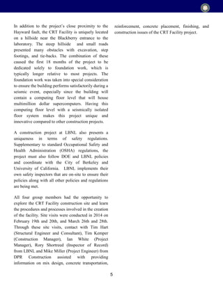 5
In addition to the project’s close proximity to the
Hayward fault, the CRT Facility is uniquely located
on a hillside near the Blackberry entrance to the
laboratory. The steep hillside and small roads
presented many obstacles with excavation, step
footings, and tie-backs. The combination of these
caused the first 18 months of the project to be
dedicated solely to foundation work, which is
typically longer relative to most projects. The
foundation work was taken into special consideration
to ensure the building performs satisfactorily during a
seismic event, especially since the building will
contain a computing floor level that will house
multimillion dollar supercomputers. Having this
computing floor level with a seismically isolated
floor system makes this project unique and
innovative compared to other construction projects.
A construction project at LBNL also presents a
uniqueness in terms of safety regulations.
Supplementary to standard Occupational Safety and
Health Administration (OSHA) regulations, the
project must also follow DOE and LBNL policies
and coordinate with the City of Berkeley and
University of California. LBNL implements their
own safety inspectors that are on-site to ensure their
policies along with all other policies and regulations
are being met.
All four group members had the opportunity to
explore the CRT Facility construction site and learn
the procedures and processes involved in the creation
of the facility. Site visits were conducted in 2014 on
February 19th and 20th, and March 26th and 28th.
Through these site visits, contact with Tim Hart
(Structural Engineer and Consultant), Tim Kemper
(Construction Manager), Ian White (Project
Manager), Rory Shortreed (Inspector of Record)
from LBNL and Mike Miller (Project Engineer) from
DPR Construction assisted with providing
information on mix design, concrete transportation,
reinforcement, concrete placement, finishing, and
construction issues of the CRT Facility project.
 