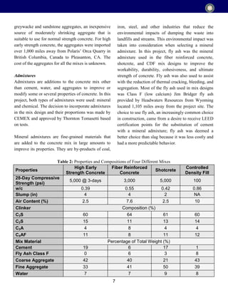 7
greywacke and sandstone aggregates, an inexpensive
source of moderately shrinking aggregate that is
suitable to use for normal strength concrete. For high
early strength concrete, the aggregates were imported
over 1,000 miles away from Polaris’ Orca Quarry in
British Columbia, Canada to Pleasanton, CA. The
cost of the aggregates for all the mixes is unknown.
Admixtures
Admixtures are additions to the concrete mix other
than cement, water, and aggregates to improve or
modify some or several properties of concrete. In this
project, both types of admixtures were used: mineral
and chemical. The decision to incorporate admixtures
in the mix design and their proportions was made by
CEMEX and approved by Thornton Tomasetti based
on tests.
Mineral admixtures are fine-grained materials that
are added to the concrete mix in large amounts to
improve its properties. They are by-products of coal,
iron, steel, and other industries that reduce the
environmental impacts of dumping the waste into
landfills and streams. This environmental impact was
taken into consideration when selecting a mineral
admixture. In this project, fly ash was the mineral
admixture used in the fiber reinforced concrete,
shotcrete, and CDF mix designs to improve the
workability, durability, cohesiveness, and ultimate
strength of concrete. Fly ash was also used to assist
with the reduction of thermal cracking, bleeding, and
segregation. Most of the fly ash used in mix designs
was Class F (low calcium) Jim Bridger fly ash
provided by Headwaters Resources from Wyoming
located 1,105 miles away from the project site. The
choice to use fly ash, an increasingly common choice
in construction, came from a desire to receive LEED
certification points for the substitution of cement
with a mineral admixture; fly ash was deemed a
better choice than slag because it was less costly and
had a more predictable behavior.
Properties
High Early
Strength Concrete
Fiber Reinforced
Concrete
Shotcrete
Controlled
Density Fill
28-Day Compressive
Strength (psi)
5,000 @ 3-days 3,000 5,000 100
w/c 0.39 0.55 0.42 0.86
Slump (in) 4 4 2 NA
Air Content (%) 2.5 7.6 2.5 10
Clinker Composition (%)
C3S 60 64 61 60
C2S 15 11 13 14
C3A 4 8 4 4
C4AF 11 8 11 12
Mix Material Percentage of Total Weight (%)
Cement 19 6 17 1
Fly Ash Class F 0 6 3 8
Coarse Aggregate 42 40 21 43
Fine Aggregate 33 41 50 39
Water 7 7 9 8
Table 2: Properties and Compositions of Four Different Mixes
 
