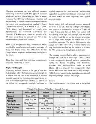 8
Chemical admixtures can have different purposes
depending on the type used. The types of chemical
admixtures used in this project are Type A water-
reducing, Type D water-reducing and retarding, and
air-entraining. All of the chemical admixtures used in
the project were manufactured and supplied by Grace
Construction Products, W.R. Grace & Co. - Conn.
(W.R. Grace) and formulated to comply with
Specifications for Chemical Admixtures for
Concrete. W.R. Grace was located in Livermore, CA,
37 miles away from the project site. All of the
recommended dosages were followed.
Table 2, on the previous page, summarizes details
provided by manufacturers and general contractor of
these four diverse mixes. This table allows for the
comparison of properties and compositions between
the mixes.
These four mixes and their individual properties are
discussed extensively as follows.
High Early Strength
High early strength concrete is the type of concrete
that develops relatively high compressive strength in
a shorter span of time when compared to normal
strength concrete. On occasions, this concrete can be
used to accelerate a project’s schedule. As a result of
the higher early compressive strength, loads can be
applied sooner to the casted concrete, and the next
dependent task in the schedule can commence. Most
of these mixes are more expensive than typical
concrete mixes.
In this project, high early strength concrete was used
for walls of the CRT Facility footings with tiebacks
that required a compressive strength of 3,000 psi
within 7 days, and slabs on deck. This section will
specifically cover high early strength concrete used
for walls, which did not use the concrete properties
for its high early strength but rather used it for
scheduling purposes. The use of this concrete mix
design allowed for formwork to be removed after one
day, in addition to allowing the concrete to achieve
60-70% compressive strength gain in four days.
The concrete was specified to achieve a compressive
strength of 5,000 psi at three days [Table 2], after
which a compressive strength test was conducted to
verify this before proceeding with formwork
removal. The water-to-cement ratio, at 0.39
[Table 2], was relatively low compared to other
mixes, which can help assist with its high strength.
Table 3, below, describes the material composition of
high early strength concrete mix design.
Cement
The composition of C3S in cement used in the project
Material Description Source Oz/yd Weight (lb)
Volume
(ft3
)
Cement Type I/II/V CEMEX - 776.0 3.95
Coarse
Aggregate
Orca ½” x #4
Polaris Minerals
Corp.
- 1750.0 9.70
Fine Aggregate
Orca Concrete
Sand
Polaris Minerals
Corp.
- 1365.2 7.87
Type A Water
Reducer
WRDA 64 W.R. Grace
2.0 – 4.0 oz/
cwt C
- -
Water - - 36.0 gal 300.4 4.81
Air - - - - 0.68
Table 3: Mix Design of High Early Strength Concrete
 