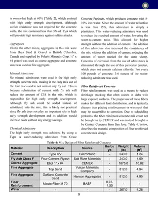 9
is somewhat high at 60% [Table 2], which assisted
with high early strength development. Although
sulfate resistance was not required for the concrete
walls, the mix contained less than 5% of C3A which
will provide high resistance against sulfate attacks.
Aggregates
Unlike the other mixes, aggregates in this mix were
from Orca Sand & Gravel in British Columbia,
Canada and supplied by Polaris Minerals Corp. ½” x
#4 gravel was used as coarse aggregate and concrete
sand was used as fine aggregate.
Mineral Admixture
No mineral admixtures were used in the high early
strength concrete mix, making it the only mix out of
the four discussed to not contain any fly ash. This is
because substitution of cement with fly ash will
reduce the amount of C3S in the mix, which is
responsible for high early strength development.
Although fly ash could be added instead of
substituted into the mix, this is likely not practical
since fly ash does not play an important role in high
early strength development and its addition would
increase costs without any energy savings.
Chemical Admixture
The high early strength was achieved by using a
Type A water-reducing admixture from Grace
Concrete Products, which produces concrete with 8-
10% less water. Since the amount of water reduction
is less than 15%, this admixture is simply a
plasticizer. This water-reducing admixture was used
to reduce the required amount of water, lowering the
water-to-cement ratio. This allowed for higher
strength without the addition of cement. The addition
of this admixture also increased the consistency of
the mix without the addition of cement, reducing the
amount of water needed for the same slump.
Concerns of corrosion from the use of admixtures is
eliminated through the use of this particular product,
which does not contain calcium chloride. For every
100 pounds of concrete, 3-6 ounces of the water-
reducing admixture was used.
Fiber Reinforced Concrete
Fiber reinforcement was used as a means to reduce
shrinkage cracking that often occurs in slabs with
large exposed surfaces. The proper use of these fibers
makes for efficient load distribution, and is typically
cheaper than placing reinforcement or wiremesh that
may be susceptible to corrosion. Due to scheduling
problems, the fiber reinforced concrete mix could not
be brought in by CEMEX and was instead brought in
by Central Concrete from San Jose. Table 4, below,
describes the material composition of fiber reinforced
concrete mix design.
Material Description Source
lbs/cu
yd
Weight
(lb)
Volume
(ft3
)
Cement Type II/V CalPortland - 243.0 1.24
Fly Ash Class F Four Corners Flyash Salt River Materials - 243.0 1.59
Coarse Aggregate Eliot 1” x #4 CEMEX - 1675.0 10.02
Fine Aggregate
Top Sand
Vulcan Materials
Company
- 812.0 4.94
Fine Aggregate Oakland Concrete
Sand
Hanson Aggregates - 812.0 4.95
Fiber
Reinforcement
MasterFiber M 70 BASF
0.75-
1.50
- -
Water - - - 267.0 4.28
Table 4: Mix Design of Fiber Reinforced Concrete
 