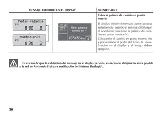 20
MENSAJE EXHIBIDO EN EL DISPLAY SIGNIFICADO
Colocar palanca de cambio en punto
muerto
El display exhibe el mensaje (junto con una
señal sonora) cuando el sistema solicita que
el conductor posicione la palanca de cam-
bio en punto muerto (N).
Colocando el cambio en punto muerto (N)
y presionando el pedal del freno, la visua-
lización en el display y el testigo deben
apagarse.
En el caso de que la exhibición del mensaje en el display persista, es necesario dirigirse lo antes posible
a la red de Asistencia Fiat para verificación del Sistema Dualogic®
.
Meter palanca
cambio en N
Meter palanca
cambio en N
AUTO
S
 
