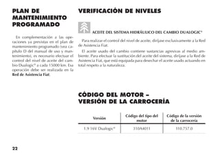 22
PLAN DE
MANTENIMIENTO
PROGRAMADO
En complementación a las ope-
raciones ya previstas en el plan de
mantenimiento programado (vea ca-
pítulo D del manual de uso y man-
tenimiento), es necesario efectuar el
control del nivel de aceite del cam-
bio Dualogic®
a cada 15000 km. Esa
operación debe ser realizada en la
Red de Asistencia Fiat.
VERIFICACIÓN DE NIVELES
ACEITE DEL SISTEMA HIDRÁULICO DEL CAMBIO DUALOGIC®
Para realizar el control del nivel de aceite, diríjase exclusivamente a la Red
de Asistencia Fiat.
El aceite usado del cambio contiene sustancias agresivas al medio am-
biente. Para efectuar la sustitución del aceite del sistema, diríjase a la Red de
Asistencia Fiat, que está equipada para desechar el aceite usado actuando en
total respeto a la naturaleza.
CÓDIGO DEL MOTOR –
VERSIÓN DE LA CARROCERÍA
Versión
Código del tipo del
motor
Código de la versión
de la carrocería
1.9 16V Dualogic®
310A4011 110.757.0
 