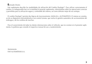 3
Estimado Cliente:
Este suplemento describe las modalidades de utilización del Cambio Dualogic®
. Para utilizar correctamente el
cambio, es indispensable leer en la totalidad el presente suplemento, informándose sobre las operaciones correctas
y permitidas para la utilización segura y confortable del sistema, así como disfrutar mejor de sus ventajas.
El cambio Dualogic®
permite dos lógicas de funcionamiento: MANUAL y AUTOMÁTICO. El sistema se constitu-
ye de un dispositivo electrohidráulico con control remoto, que realiza la gestión automática de accionamiento del
embrague y de los cambios de marchas.
Para el conocimiento de todas las demás informaciones sobre el vehículo, que no constan en el presente suple-
mento, le pedimos que consulte el respectivo manual de uso y mantenimiento.
Atentamente,
FIAT AUTOMÓVEIS S.A.
 