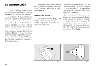 4
INTRODUCCIÓN
El cambio Dualogic®
pude funcio-
nar según dos modalidades distintas
de operación: manual o automática.
En la lógica de funcionamiento
manual, el conductor decide directa-
mente cuando efectuar los cambios
de marchas. En la modalidad auto-
mática (AUTO), el mismo sistema
decide cuando efectuar los cambios
de marchas, actuando según pará-
metros propios. Independientemente
de la modalidad en la que el cambio
esté actuando, es posible seleccio-
nar también el modo S (SPORT), que
permite una conducción más depor-
tiva del vehículo.
La selección de las marchas y de la
lógica de funcionamiento (MANUAL
o AUTO) se hace por medio de la pa-
lanca A-fig. 1.
PALANCA DE MANDO
La palanca de mando A-fig. 1 es
de tipo flotante “multiestable”, o sea,
puede ocupar tres posiciones esta-
bles y tres inestables.
Las tres posiciones estables son las
correspondientes al punto muerto
(N), marcha atrás (R) y a la posición
central ubicada entre las posiciones
inestables + y - fig. 2.
Las posiciones inestables, o sea,
las que son abandonadas por la pa-
lanca cuando se suelta la misma,
son las posiciones de solicitación de
cambio de marchas superiores (+) e
inferiores (-) y la posición de selec-
ción del modelo de funcionamiento
automático (D/M) fig. 2.
D
fig. 2
FCN0010BR
S
D/M
+ R
fig. 1
LN126BR
 
