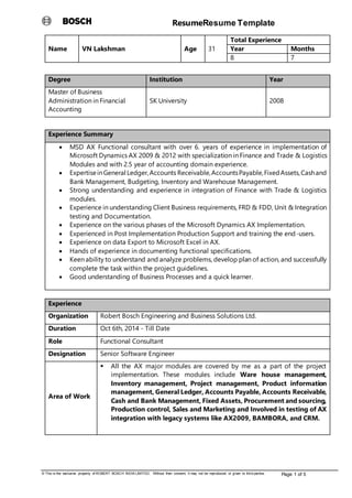 ResumeResume Template
© This is the exclusive property of ROBERT BOSCH INDIA LIMITED. Without their consent, it may not be reproduced or given to third parties. Page 1 of 5
Name VN Lakshman Age 31
Total Experience
Year Months
8 7
Degree Institution Year
Master of Business
Administration in Financial
Accounting
SK University 2008
Experience Summary
 MSD AX Functional consultant with over 6. years of experience in implementation of
Microsoft Dynamics AX 2009 & 2012 with specialization in Finance and Trade & Logistics
Modules and with 2.5 year of accounting domain experience.
 ExpertiseinGeneral Ledger,Accounts Receivable,AccountsPayable,FixedAssets,Cashand
Bank Management, Budgeting, Inventory and Warehouse Management.
 Strong understanding and experience in integration of Finance with Trade & Logistics
modules.
 Experience in understanding Client Business requirements, FRD & FDD, Unit & Integration
testing and Documentation.
 Experience on the various phases of the Microsoft Dynamics AX Implementation.
 Experienced in Post Implementation Production Support and training the end-users.
 Experience on data Export to Microsoft Excel in AX.
 Hands of experience in documenting functional specifications.
 Keen ability to understand and analyze problems, develop plan of action, and successfully
complete the task within the project guidelines.
 Good understanding of Business Processes and a quick learner.
Experience
Organization Robert Bosch Engineering and Business Solutions Ltd.
Duration Oct 6th, 2014 - Till Date
Role Functional Consultant
Designation Senior Software Engineer
Area of Work
 All the AX major modules are covered by me as a part of the project
implementation. These modules include Ware house management,
Inventory management, Project management, Product information
management, General Ledger, Accounts Payable, Accounts Receivable,
Cash and Bank Management, Fixed Assets, Procurement and sourcing,
Production control, Sales and Marketing and Involved in testing of AX
integration with legacy systems like AX2009, BAMBORA, and CRM.
 