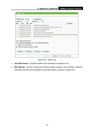 TL-WR841N/TL-WR841ND 300Mbps Wireless N Router
- 92 -
Figure 4-80 System Log
Auto Mail Feature - Indicates whether auto mail feature is enabled or not.
Mail Settings - Set the receiving and sending mailbox address, server address, validation
information as well as the timetable for Auto Mail Feature, as shown in Figure 4-81.
 