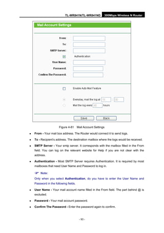 TL-WR841N/TL-WR841ND 300Mbps Wireless N Router
- 93 -
Figure 4-81 Mail Account Settings
From - Your mail box address. The Router would connect it to send logs.
To - Recipient’s address. The destination mailbox where the logs would be received.
SMTP Server - Your smtp server. It corresponds with the mailbox filled in the From
field. You can log on the relevant website for Help if you are not clear with the
address.
Authentication - Most SMTP Server requires Authentication. It is required by most
mailboxes that need User Name and Password to log in.
Note:
Only when you select Authentication, do you have to enter the User Name and
Password in the following fields.
User Name - Your mail account name filled in the From field. The part behind @ is
excluded.
Password - Your mail account password.
Confirm The Password - Enter the password again to confirm.
 