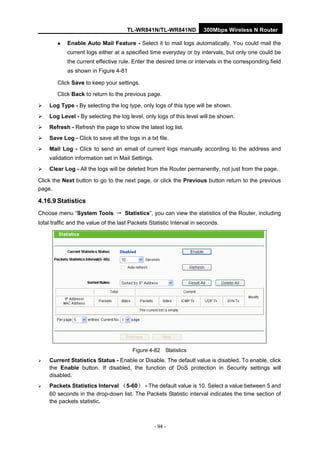 TL-WR841N/TL-WR841ND 300Mbps Wireless N Router
- 94 -
Enable Auto Mail Feature - Select it to mail logs automatically. You could mail the
current logs either at a specified time everyday or by intervals, but only one could be
the current effective rule. Enter the desired time or intervals in the corresponding field
as shown in Figure 4-81
Click Save to keep your settings.
Click Back to return to the previous page.
Log Type - By selecting the log type, only logs of this type will be shown.
Log Level - By selecting the log level, only logs of this level will be shown.
Refresh - Refresh the page to show the latest log list.
Save Log - Click to save all the logs in a txt file.
Mail Log - Click to send an email of current logs manually according to the address and
validation information set in Mail Settings.
Clear Log - All the logs will be deleted from the Router permanently, not just from the page.
Click the Next button to go to the next page, or click the Previous button return to the previous
page.
4.16.9 Statistics
Choose menu “System Tools → Statistics”, you can view the statistics of the Router, including
total traffic and the value of the last Packets Statistic Interval in seconds.
Figure 4-82 Statistics
Current Statistics Status - Enable or Disable. The default value is disabled. To enable, click
the Enable button. If disabled, the function of DoS protection in Security settings will
disabled.
Packets Statistics Interval （5-60） - The default value is 10. Select a value between 5 and
60 seconds in the drop-down list. The Packets Statistic interval indicates the time section of
the packets statistic.
 