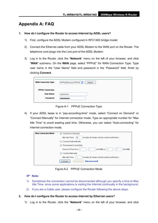 TL-WR841N/TL-WR841ND 300Mbps Wireless N Router
- 96 -
Appendix A: FAQ
1. How do I configure the Router to access Internet by ADSL users?
1) First, configure the ADSL Modem configured in RFC1483 bridge model.
2) Connect the Ethernet cable from your ADSL Modem to the WAN port on the Router. The
telephone cord plugs into the Line port of the ADSL Modem.
3) Log in to the Router, click the “Network” menu on the left of your browser, and click
"WAN" submenu. On the WAN page, select “PPPoE” for WAN Connection Type. Type
user name in the “User Name” field and password in the “Password” field, finish by
clicking Connect.
Figure A-1 PPPoE Connection Type
4) If your ADSL lease is in “pay-according-time” mode, select “Connect on Demand” or
“Connect Manually” for Internet connection mode. Type an appropriate number for “Max
Idle Time” to avoid wasting paid time. Otherwise, you can select “Auto-connecting” for
Internet connection mode.
Figure A-2 PPPoE Connection Mode
Note:
1) Sometimes the connection cannot be disconnected although you specify a time to Max
Idle Time, since some applications is visiting the Internet continually in the background.
2) If you are a Cable user, please configure the Router following the above steps.
2. How do I configure the Router to access Internet by Ethernet users?
1) Log in to the Router, click the “Network” menu on the left of your browser, and click
 