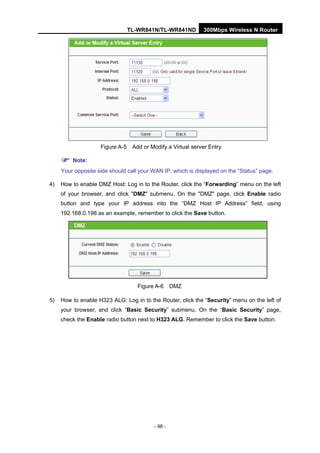 TL-WR841N/TL-WR841ND 300Mbps Wireless N Router
- 98 -
Figure A-5 Add or Modify a Virtual server Entry
Note:
Your opposite side should call your WAN IP, which is displayed on the “Status” page.
4) How to enable DMZ Host: Log in to the Router, click the “Forwarding” menu on the left
of your browser, and click "DMZ" submenu. On the "DMZ" page, click Enable radio
button and type your IP address into the “DMZ Host IP Address” field, using
192.168.0.198 as an example, remember to click the Save button.
Figure A-6 DMZ
5) How to enable H323 ALG: Log in to the Router, click the “Security” menu on the left of
your browser, and click “Basic Security” submenu. On the “Basic Security” page,
check the Enable radio button next to H323 ALG. Remember to click the Save button.
 