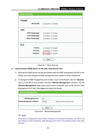 TL-WR841N/TL-WR841ND 300Mbps Wireless N Router
- 99 -
Figure A-7 Basic Security
4. I want to build a WEB Server on the LAN, what should I do?
1) Because the WEB Server port 80 will interfere with the WEB management port 80 on the
Router, you must change the WEB management port number to avoid interference.
2) To change the WEB management port number: Log in to the Router, click the “Security”
menu on the left of your browser, and click "Remote Management" submenu. On the
"Remote Management" page, type a port number except 80, such as 88, into the "Web
Management Port" field. Click Save and reboot the Router.
Figure A-8 Remote Management
Note:
If the above configuration takes effect, configure to the Router by typing 192.168.0.1:88
(the Router’s LAN IP address: Web Management Port) in the address field of the Web
browser.
 