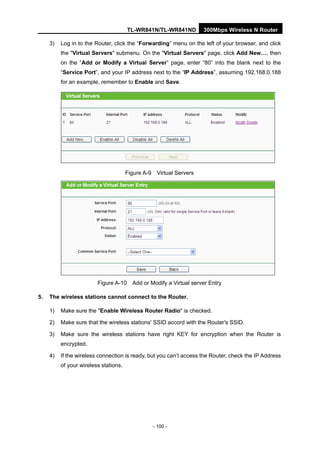 TL-WR841N/TL-WR841ND 300Mbps Wireless N Router
- 100 -
3) Log in to the Router, click the “Forwarding” menu on the left of your browser, and click
the "Virtual Servers" submenu. On the "Virtual Servers" page, click Add New…, then
on the “Add or Modify a Virtual Server” page, enter “80” into the blank next to the
“Service Port”, and your IP address next to the “IP Address”, assuming 192.168.0.188
for an example, remember to Enable and Save.
Figure A-9 Virtual Servers
Figure A-10 Add or Modify a Virtual server Entry
5. The wireless stations cannot connect to the Router.
1) Make sure the "Enable Wireless Router Radio" is checked.
2) Make sure that the wireless stations' SSID accord with the Router's SSID.
3) Make sure the wireless stations have right KEY for encryption when the Router is
encrypted.
4) If the wireless connection is ready, but you can’t access the Router, check the IP Address
of your wireless stations.
 