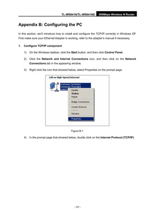 TL-WR841N/TL-WR841ND 300Mbps Wireless N Router
- 101 -
Appendix B: Configuring the PC
In this section, we’ll introduce how to install and configure the TCP/IP correctly in Windows XP.
First make sure your Ethernet Adapter is working, refer to the adapter’s manual if necessary.
1. Configure TCP/IP component
1) On the Windows taskbar, click the Start button, and then click Control Panel.
2) Click the Network and Internet Connections icon, and then click on the Network
Connections tab in the appearing window.
3) Right click the icon that showed below, select Properties on the prompt page.
Figure B-1
4) In the prompt page that showed below, double click on the Internet Protocol (TCP/IP).
 