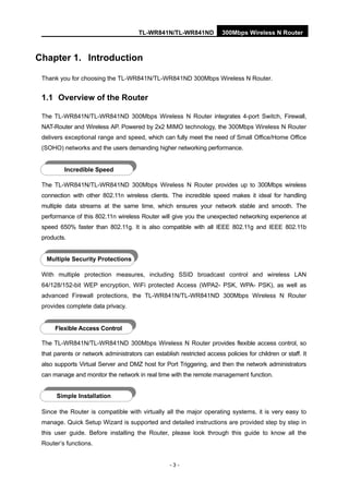 TL-WR841N/TL-WR841ND 300Mbps Wireless N Router
- 3 -
Chapter 1. Introduction
Thank you for choosing the TL-WR841N/TL-WR841ND 300Mbps Wireless N Router.
1.1 Overview of the Router
The TL-WR841N/TL-WR841ND 300Mbps Wireless N Router integrates 4-port Switch, Firewall,
NAT-Router and Wireless AP. Powered by 2x2 MIMO technology, the 300Mbps Wireless N Router
delivers exceptional range and speed, which can fully meet the need of Small Office/Home Office
(SOHO) networks and the users demanding higher networking performance.
The TL-WR841N/TL-WR841ND 300Mbps Wireless N Router provides up to 300Mbps wireless
connection with other 802.11n wireless clients. The incredible speed makes it ideal for handling
multiple data streams at the same time, which ensures your network stable and smooth. The
performance of this 802.11n wireless Router will give you the unexpected networking experience at
speed 650% faster than 802.11g. It is also compatible with all IEEE 802.11g and IEEE 802.11b
products.
With multiple protection measures, including SSID broadcast control and wireless LAN
64/128/152-bit WEP encryption, WiFi protected Access (WPA2- PSK, WPA- PSK), as well as
advanced Firewall protections, the TL-WR841N/TL-WR841ND 300Mbps Wireless N Router
provides complete data privacy.
The TL-WR841N/TL-WR841ND 300Mbps Wireless N Router provides flexible access control, so
that parents or network administrators can establish restricted access policies for children or staff. It
also supports Virtual Server and DMZ host for Port Triggering, and then the network administrators
can manage and monitor the network in real time with the remote management function.
Since the Router is compatible with virtually all the major operating systems, it is very easy to
manage. Quick Setup Wizard is supported and detailed instructions are provided step by step in
this user guide. Before installing the Router, please look through this guide to know all the
Router’s functions.
Incredible Speed
Multiple Security Protections
Flexible Access Control
Simple Installation
 